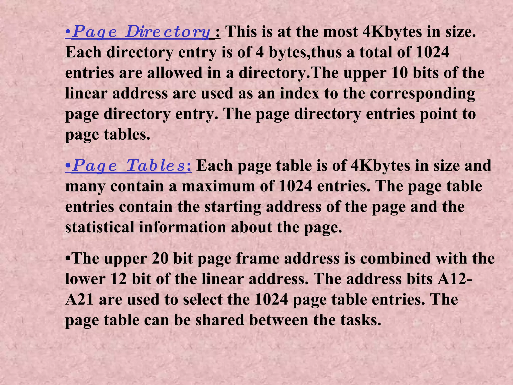• Page Directory   :  This is at the most 4Kbytes in size. Each directory entry is of 4 bytes,thus a total of 1024 entries are allowed in a directory.The upper 10 bits of the linear address are used as an index to the corresponding page directory entry. The page directory entries point to page tables. • Page Tables :  Each page table is of 4Kbytes in size and many contain a maximum of 1024 entries. The page table entries contain the starting address of the page and the statistical information about the page. • The upper 20 bit page frame address is combined with the lower 12 bit of the linear address. The address bits A12- A21 are used to select the 1024 page table entries. The page table can be shared between the tasks. 