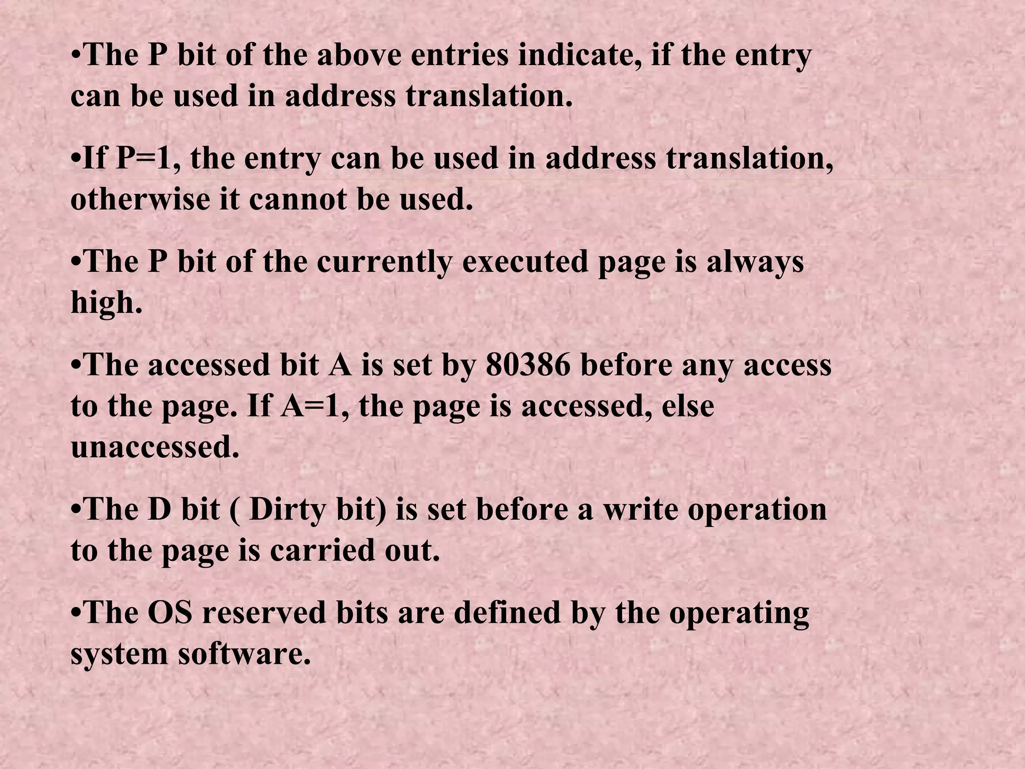 • The P bit of the above entries indicate, if the entry can be used in address translation. • If P=1, the entry can be used in address translation, otherwise it cannot be used. • The P bit of the currently executed page is always high. • The accessed bit A is set by 80386 before any access to the page. If A=1, the page is accessed, else unaccessed. • The D bit ( Dirty bit) is set before a write operation to the page is carried out.  • The OS reserved bits are defined by the operating system software. 