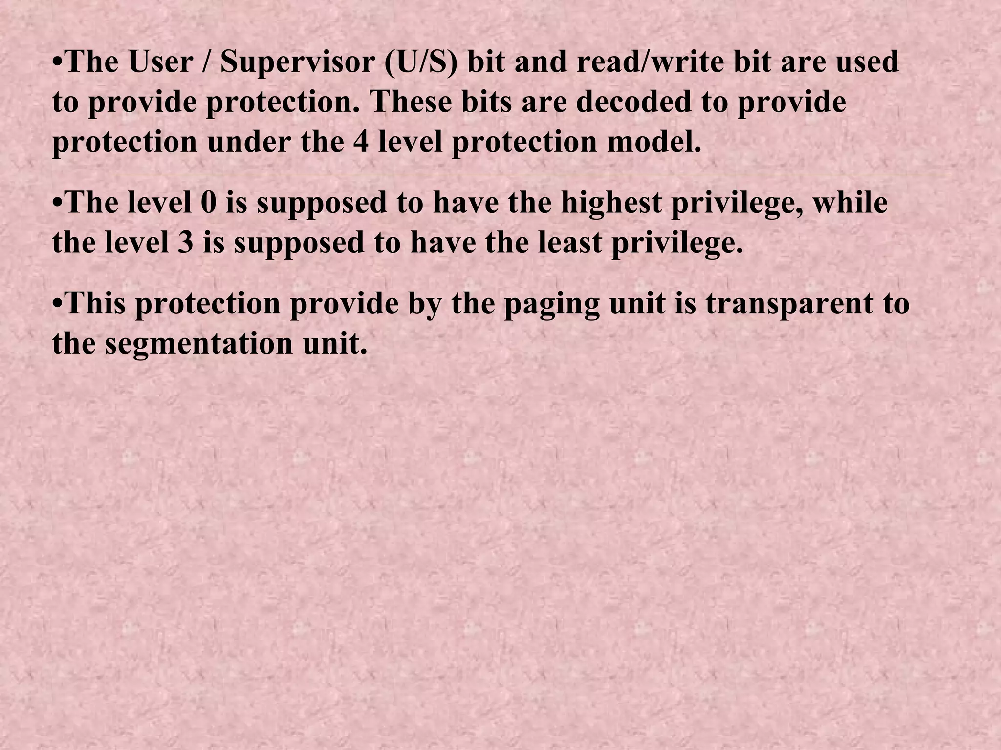 • The User / Supervisor (U/S) bit and read/write bit are used to provide protection. These bits are decoded to provide protection under the 4 level protection model. • The level 0 is supposed to have the highest privilege, while the level 3 is supposed to have the least privilege. • This protection provide by the paging unit is transparent to the segmentation unit. 