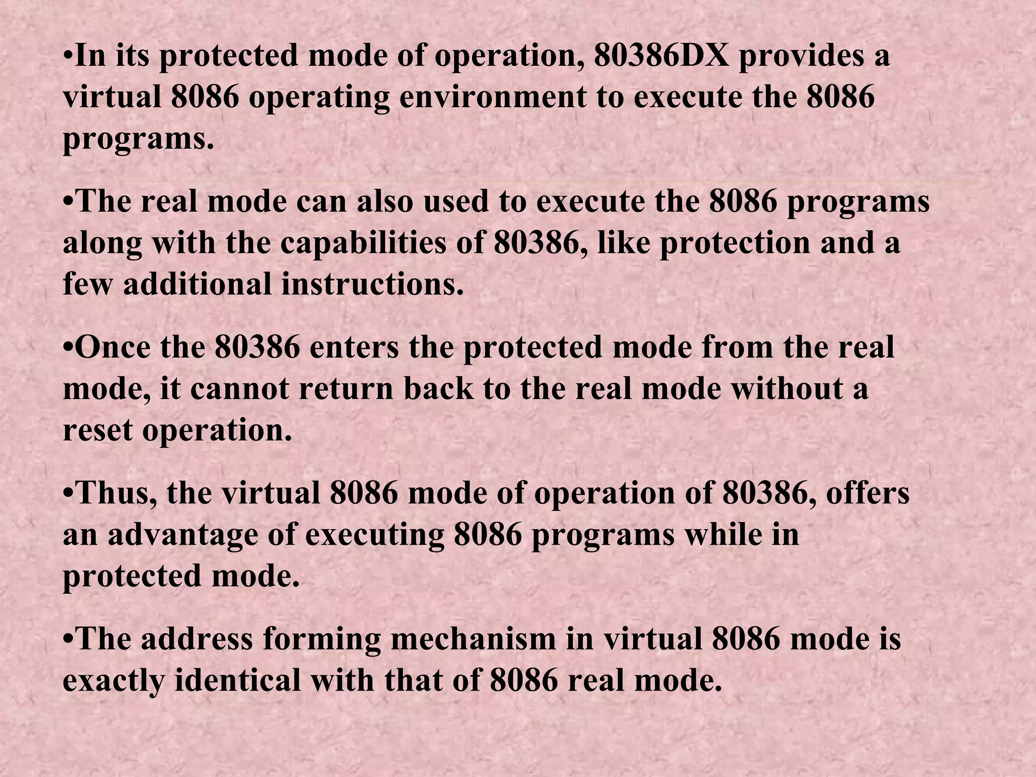 • In its protected mode of operation, 80386DX provides a virtual 8086 operating environment to execute the 8086 programs. • The real mode can also used to execute the 8086 programs along with the capabilities of 80386, like protection and a few additional instructions. • Once the 80386 enters the protected mode from the real mode, it cannot return back to the real mode without a reset operation. • Thus, the virtual 8086 mode of operation of 80386, offers an advantage of executing 8086 programs while in protected mode. • The address forming mechanism in virtual 8086 mode is exactly identical with that of 8086 real mode. 