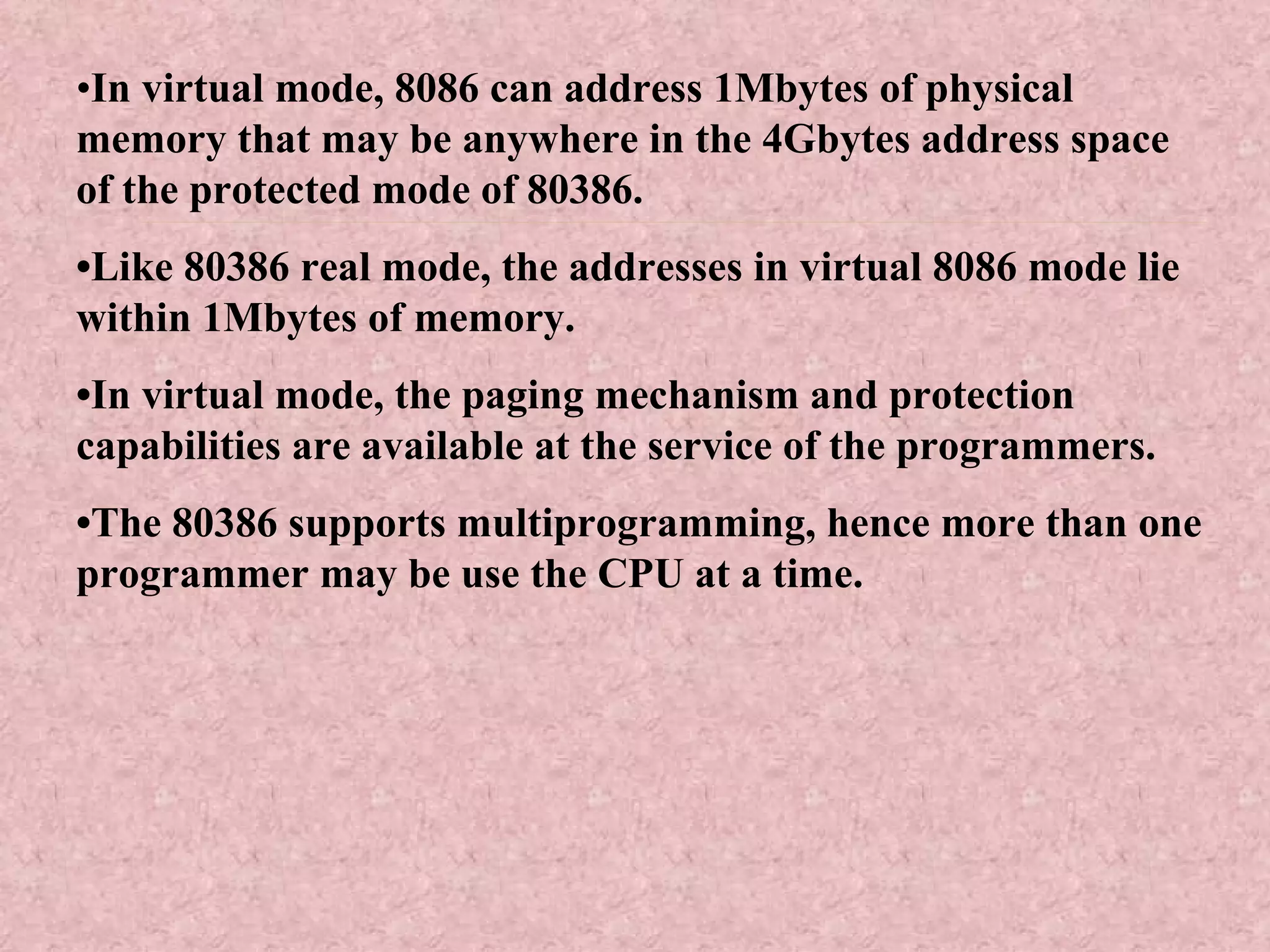 • In virtual mode, 8086 can address 1Mbytes of physical memory that may be anywhere in the 4Gbytes address space of the protected mode of 80386. • Like 80386 real mode, the addresses in virtual 8086 mode lie within 1Mbytes of memory. • In virtual mode, the paging mechanism and protection capabilities are available at the service of the programmers. • The 80386 supports multiprogramming, hence more than one programmer may be use the CPU at a time. 