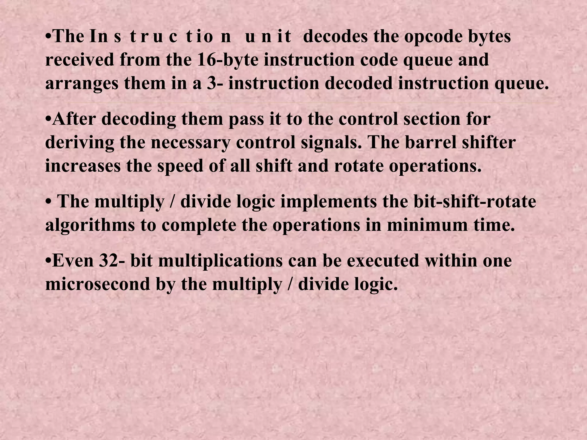 • The  Instruction unit  decodes the opcode bytes received from the 16-byte instruction code queue and arranges them in a 3- instruction decoded instruction queue. • After decoding them pass it to the control section for deriving the necessary control signals. The barrel shifter increases the speed of all shift and rotate operations. •  The multiply / divide logic implements the bit-shift-rotate algorithms to complete the operations in minimum time. • Even 32- bit multiplications can be executed within one microsecond by the multiply / divide logic. 