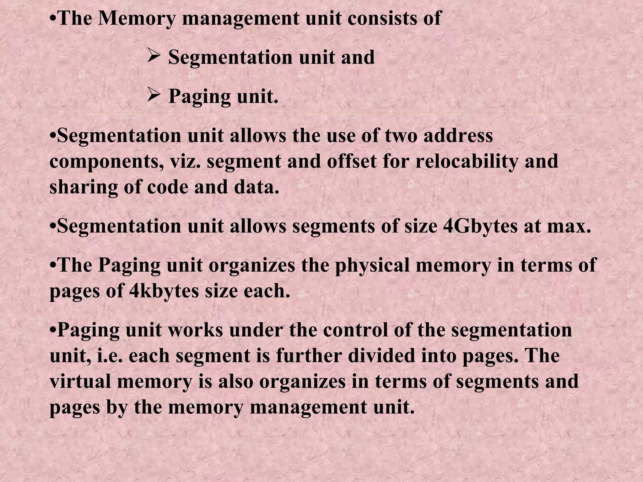 • The Memory management unit consists of Segmentation unit and  Paging unit. • Segmentation unit allows the use of two address components, viz. segment and offset for relocability and sharing of code and data. • Segmentation unit allows segments of size 4Gbytes at max. • The Paging unit organizes the physical memory in terms of pages of 4kbytes size each. • Paging unit works under the control of the segmentation unit, i.e. each segment is further divided into pages. The virtual memory is also organizes in terms of segments and pages by the memory management unit. 