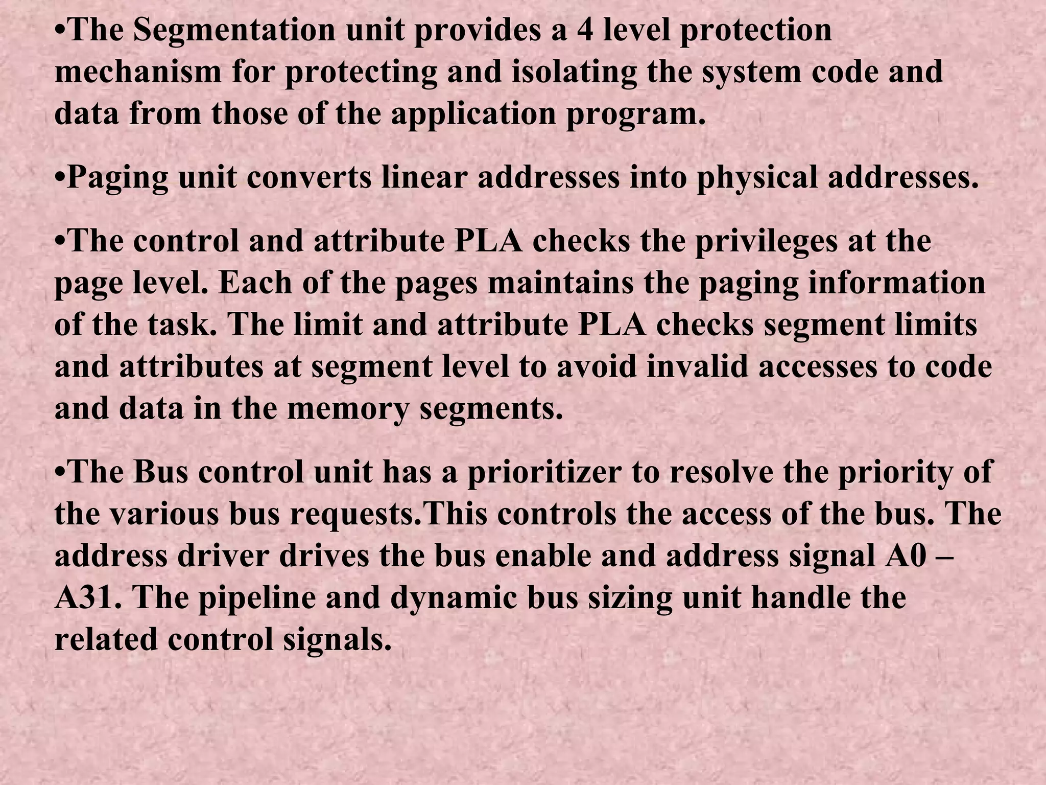 • The Segmentation unit provides a 4 level protection mechanism for protecting and isolating the system code and data from those of the application program. • Paging unit converts linear addresses into physical addresses. • The control and attribute PLA checks the privileges at the page level. Each of the pages maintains the paging information of the task. The limit and attribute PLA checks segment limits and attributes at segment level to avoid invalid accesses to code and data in the memory segments. • The Bus control unit has a prioritizer to resolve the priority of the various bus requests.This controls the access of the bus. The address driver drives the bus enable and address signal A0 – A31. The pipeline and dynamic bus sizing unit handle the related control signals. 