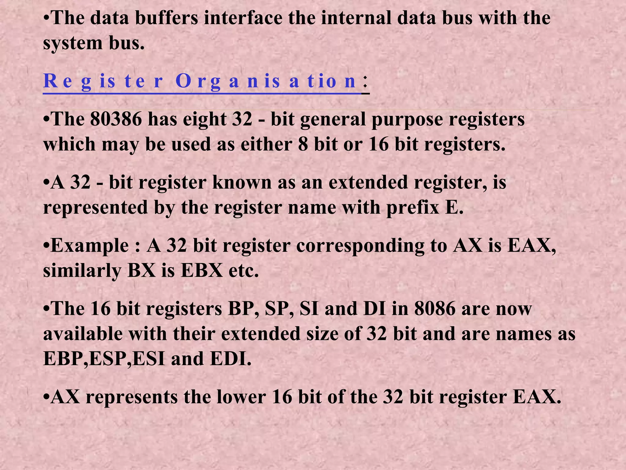 • The data buffers interface the internal data bus with the system bus. Register Organisation : • The 80386 has eight 32 - bit general purpose registers which may be used as either 8 bit or 16 bit registers. • A 32 - bit register known as an extended register, is represented by the register name with prefix E. • Example : A 32 bit register corresponding to AX is EAX, similarly BX is EBX etc. • The 16 bit registers BP, SP, SI and DI in 8086 are now available with their extended size of 32 bit and are names as EBP,ESP,ESI and EDI. • AX represents the lower 16 bit of the 32 bit register EAX. 