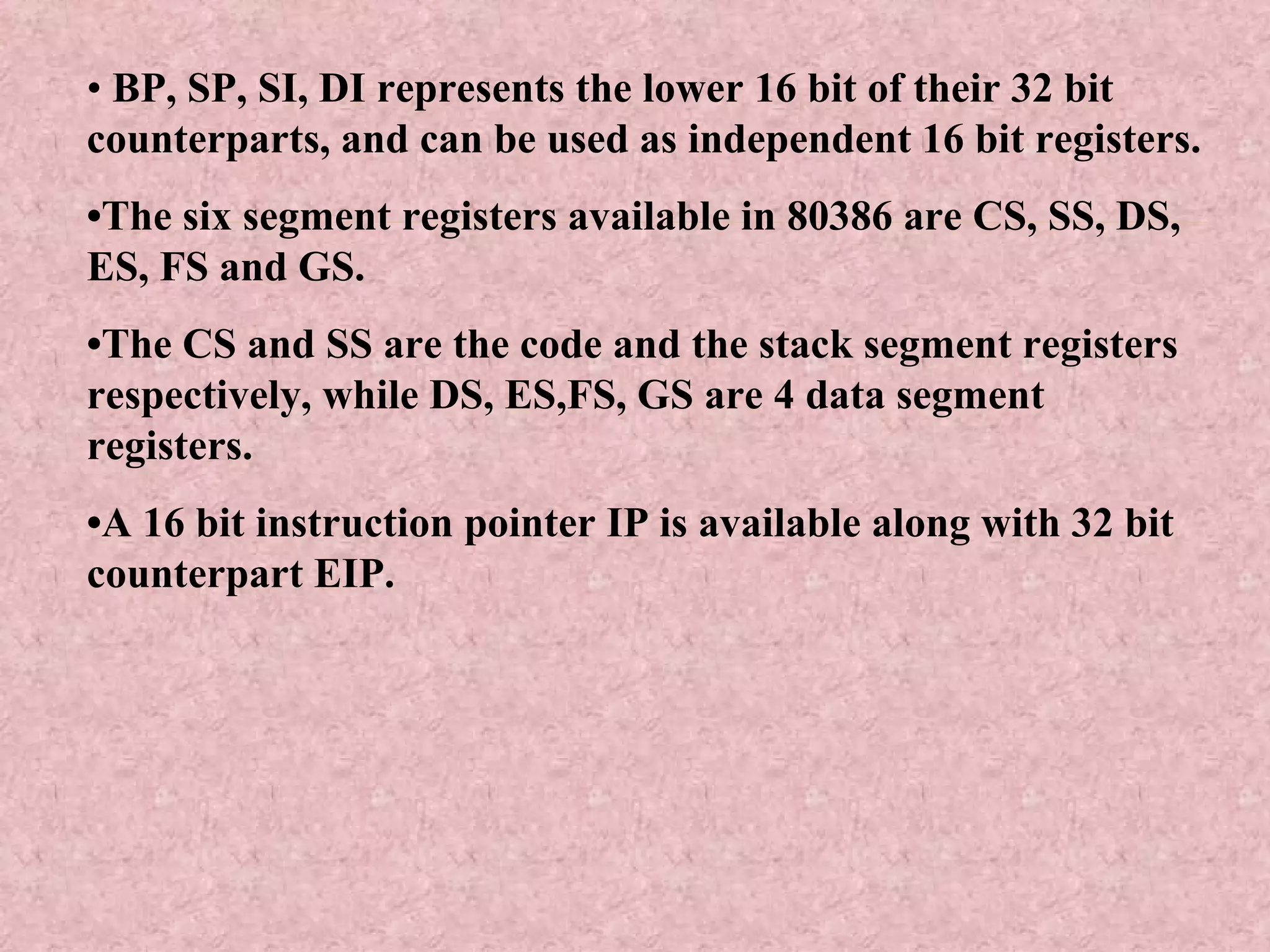 •  BP, SP, SI, DI represents the lower 16 bit of their 32 bit counterparts, and can be used as independent 16 bit registers. • The six segment registers available in 80386 are CS, SS, DS, ES, FS and GS. • The CS and SS are the code and the stack segment registers respectively, while DS, ES,FS, GS are 4 data segment registers. • A 16 bit instruction pointer IP is available along with 32 bit counterpart EIP. 