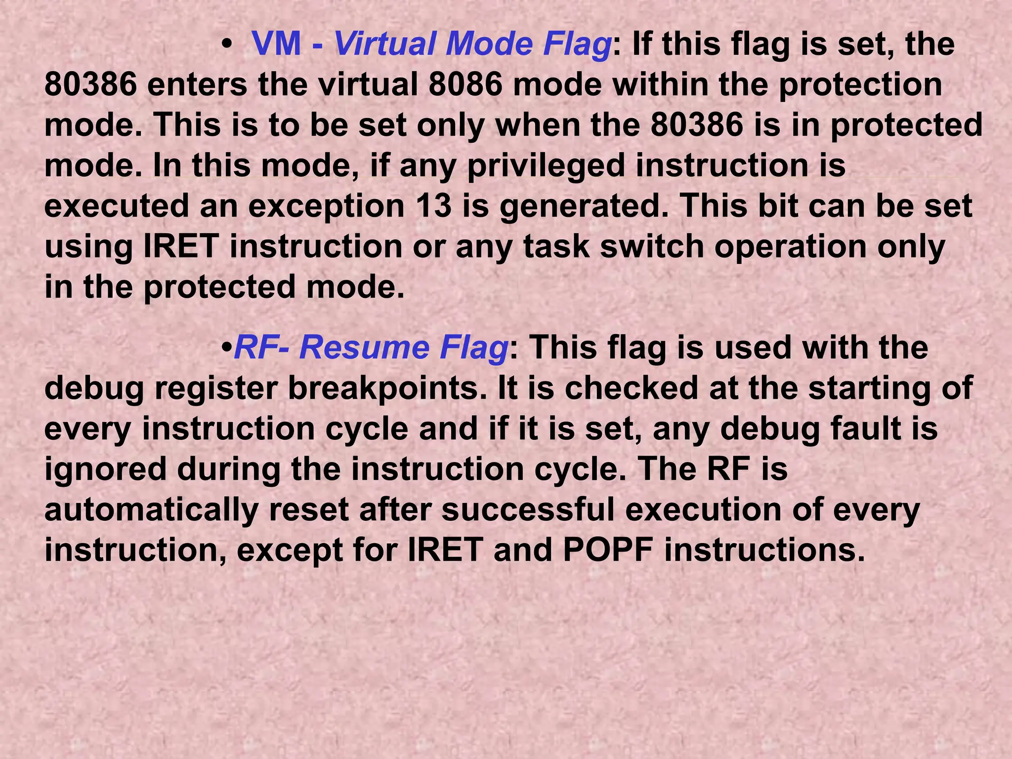 • VM - Virtual Mode Flag: If this flag is set, the
80386 enters the virtual 8086 mode within the protection
mode. This is to be set only when the 80386 is in protected
mode. In this mode, if any privileged instruction is
executed an exception 13 is generated. This bit can be set
using IRET instruction or any task switch operation only
in the protected mode.
•RF- Resume Flag: This flag is used with the
debug register breakpoints. It is checked at the starting of
every instruction cycle and if it is set, any debug fault is
ignored during the instruction cycle. The RF is
automatically reset after successful execution of every
instruction, except for IRET and POPF instructions.
 