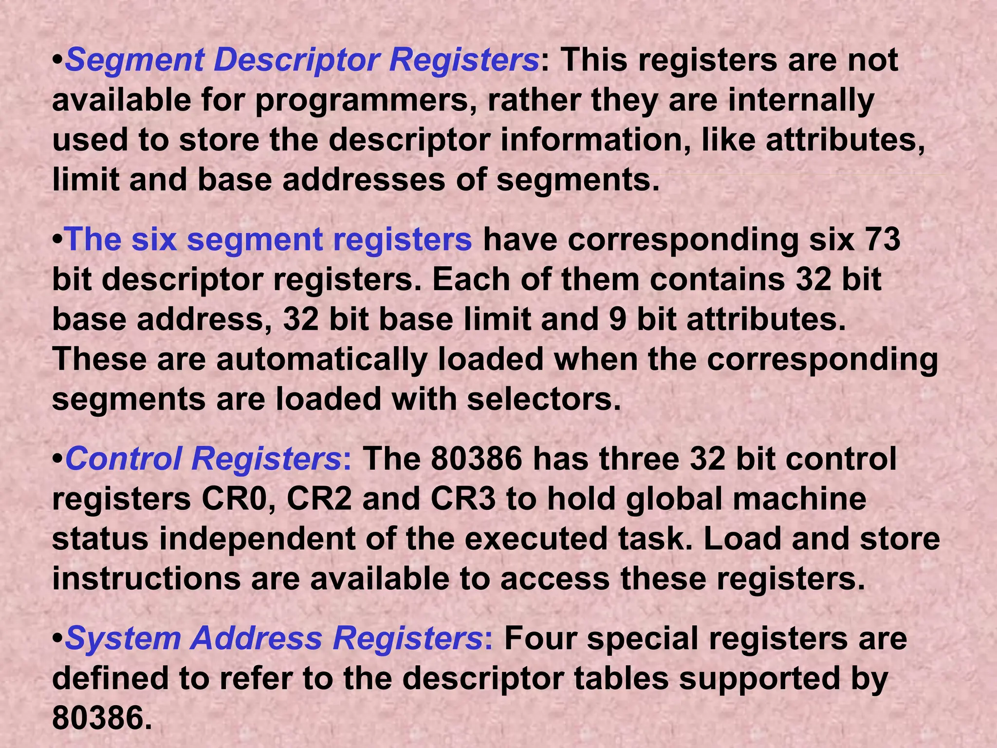 •Segment Descriptor Registers: This registers are not
available for programmers, rather they are internally
used to store the descriptor information, like attributes,
limit and base addresses of segments.
•The six segment registers have corresponding six 73
bit descriptor registers. Each of them contains 32 bit
base address, 32 bit base limit and 9 bit attributes.
These are automatically loaded when the corresponding
segments are loaded with selectors.
•Control Registers: The 80386 has three 32 bit control
registers CR0, CR2 and CR3 to hold global machine
status independent of the executed task. Load and store
instructions are available to access these registers.
•System Address Registers: Four special registers are
defined to refer to the descriptor tables supported by
80386.
 