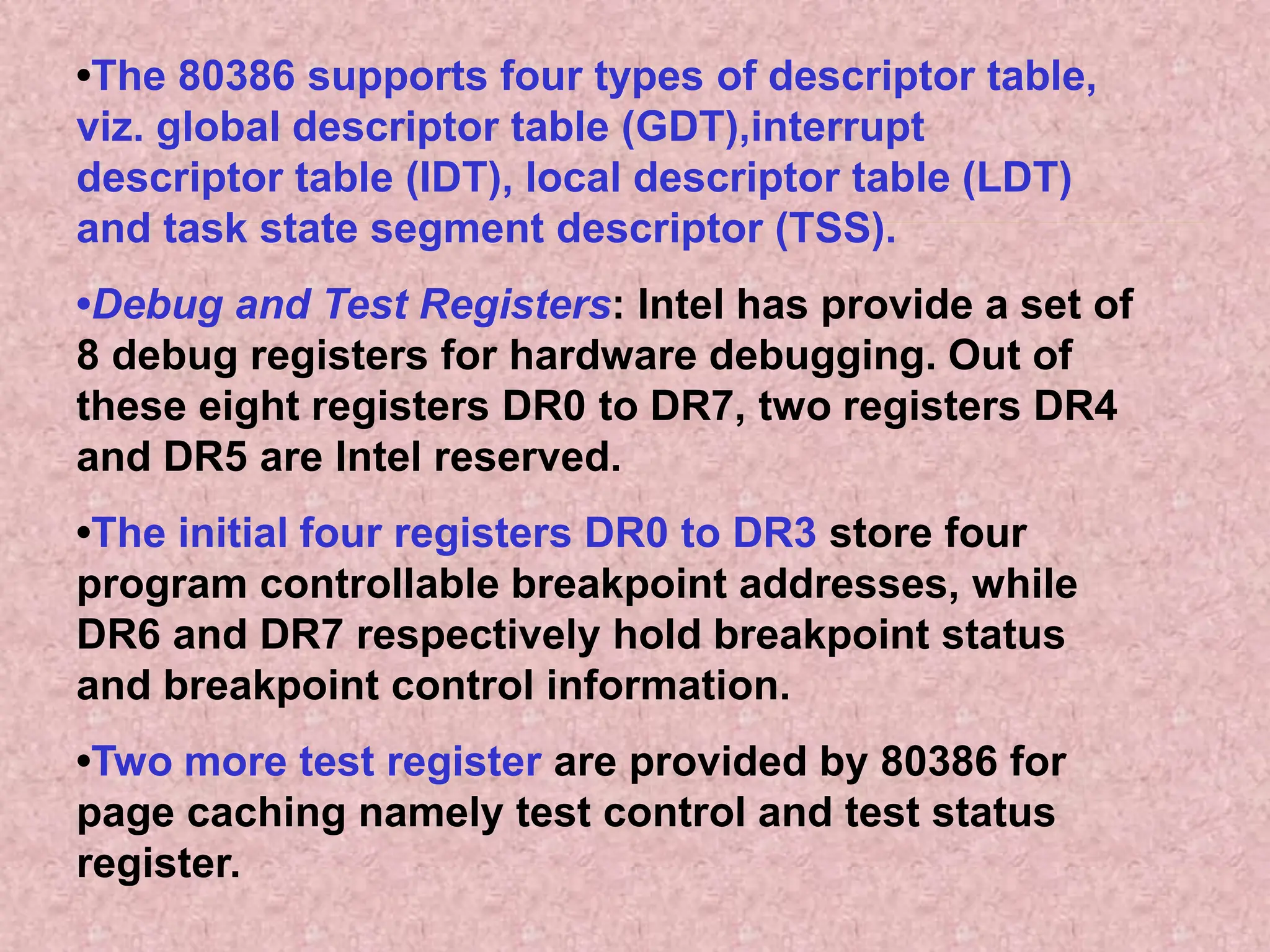 •The 80386 supports four types of descriptor table,
viz. global descriptor table (GDT),interrupt
descriptor table (IDT), local descriptor table (LDT)
and task state segment descriptor (TSS).
•Debug and Test Registers: Intel has provide a set of
8 debug registers for hardware debugging. Out of
these eight registers DR0 to DR7, two registers DR4
and DR5 are Intel reserved.
•The initial four registers DR0 to DR3 store four
program controllable breakpoint addresses, while
DR6 and DR7 respectively hold breakpoint status
and breakpoint control information.
•Two more test register are provided by 80386 for
page caching namely test control and test status
register.
 