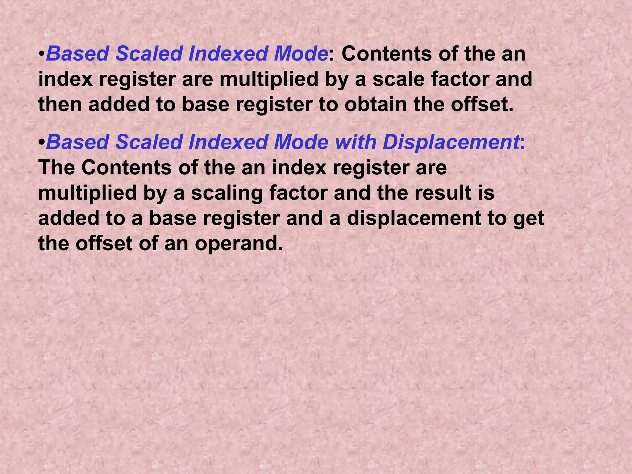 •Based Scaled Indexed Mode: Contents of the an
index register are multiplied by a scale factor and
then added to base register to obtain the offset.
•Based Scaled Indexed Mode with Displacement:
The Contents of the an index register are
multiplied by a scaling factor and the result is
added to a base register and a displacement to get
the offset of an operand.
 