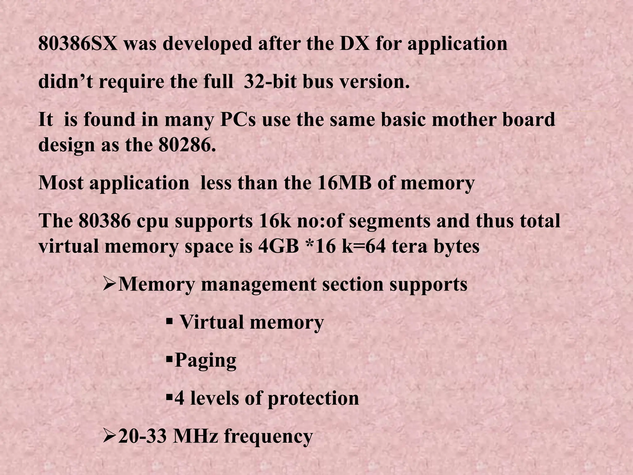 80386SX was developed after the DX for application
didn’t require the full 32-bit bus version.
It is found in many PCs use the same basic mother board
design as the 80286.
Most application less than the 16MB of memory
The 80386 cpu supports 16k no:of segments and thus total
virtual memory space is 4GB *16 k=64 tera bytes
Memory management section supports
 Virtual memory
Paging
4 levels of protection
20-33 MHz frequency
 