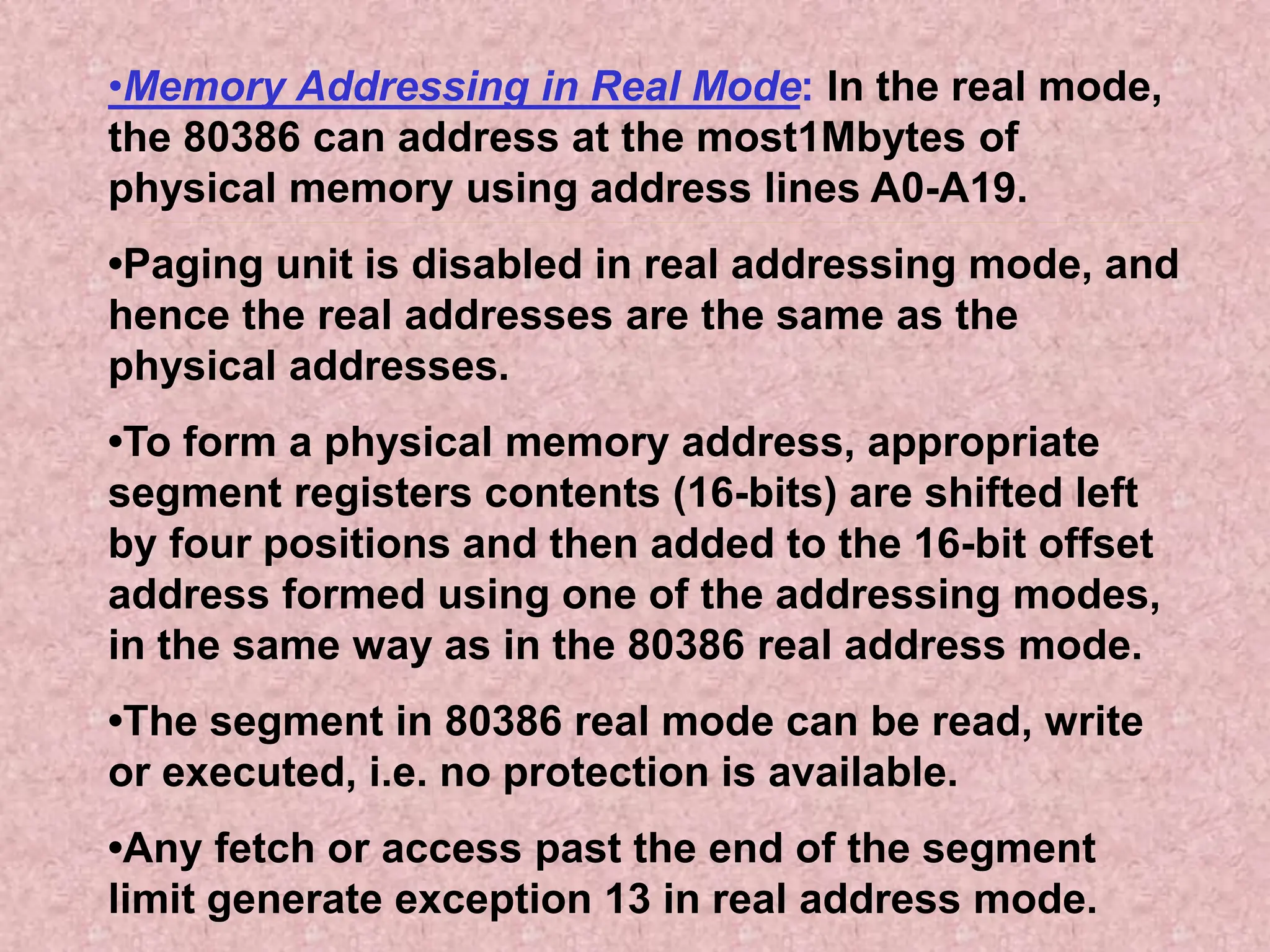 •Memory Addressing in Real Mode: In the real mode,
the 80386 can address at the most1Mbytes of
physical memory using address lines A0-A19.
•Paging unit is disabled in real addressing mode, and
hence the real addresses are the same as the
physical addresses.
•To form a physical memory address, appropriate
segment registers contents (16-bits) are shifted left
by four positions and then added to the 16-bit offset
address formed using one of the addressing modes,
in the same way as in the 80386 real address mode.
•The segment in 80386 real mode can be read, write
or executed, i.e. no protection is available.
•Any fetch or access past the end of the segment
limit generate exception 13 in real address mode.
 