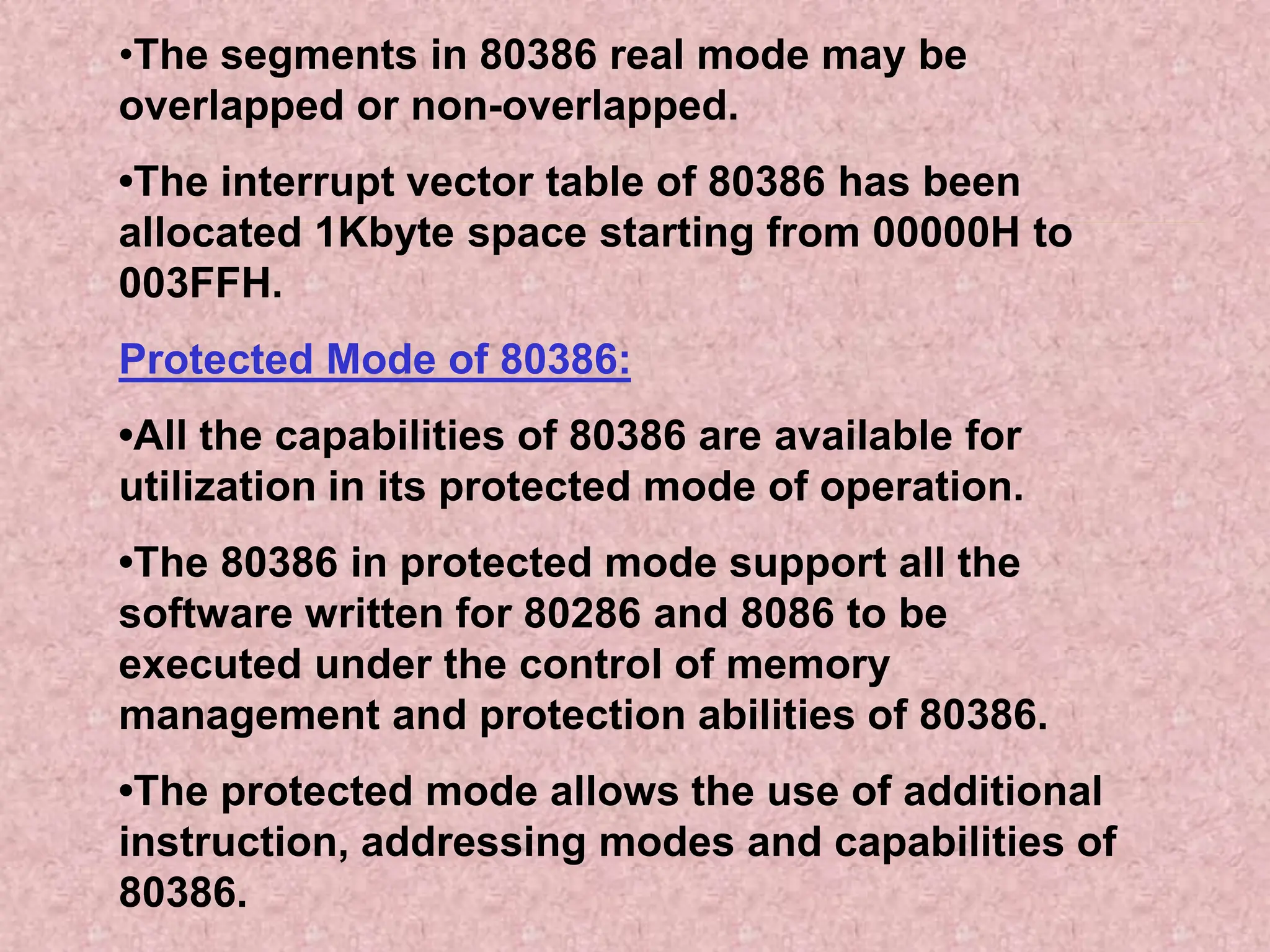 •The segments in 80386 real mode may be
overlapped or non-overlapped.
•The interrupt vector table of 80386 has been
allocated 1Kbyte space starting from 00000H to
003FFH.
Protected Mode of 80386:
•All the capabilities of 80386 are available for
utilization in its protected mode of operation.
•The 80386 in protected mode support all the
software written for 80286 and 8086 to be
executed under the control of memory
management and protection abilities of 80386.
•The protected mode allows the use of additional
instruction, addressing modes and capabilities of
80386.
 