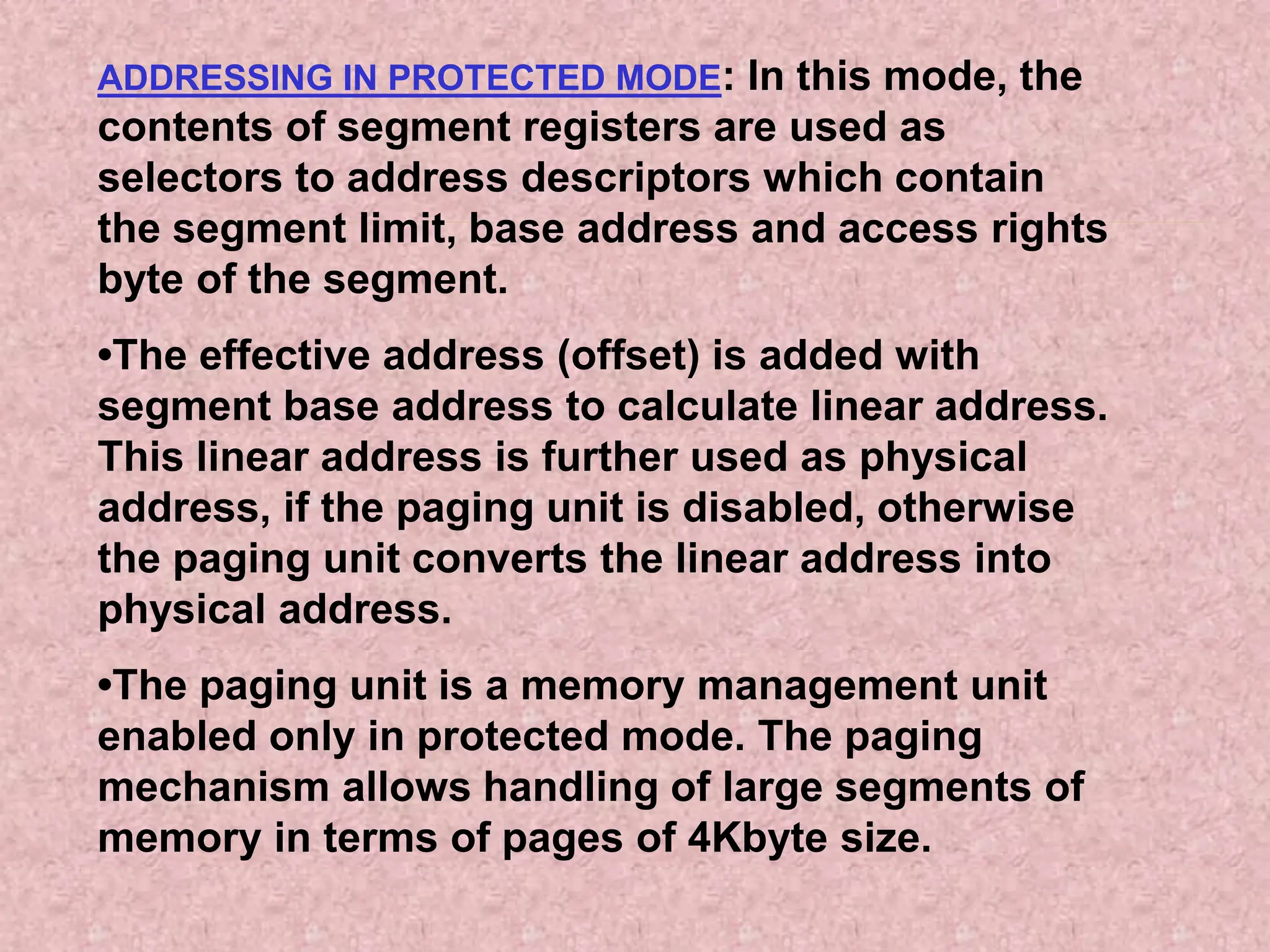 ADDRESSING IN PROTECTED MODE: In this mode, the
contents of segment registers are used as
selectors to address descriptors which contain
the segment limit, base address and access rights
byte of the segment.
•The effective address (offset) is added with
segment base address to calculate linear address.
This linear address is further used as physical
address, if the paging unit is disabled, otherwise
the paging unit converts the linear address into
physical address.
•The paging unit is a memory management unit
enabled only in protected mode. The paging
mechanism allows handling of large segments of
memory in terms of pages of 4Kbyte size.
 