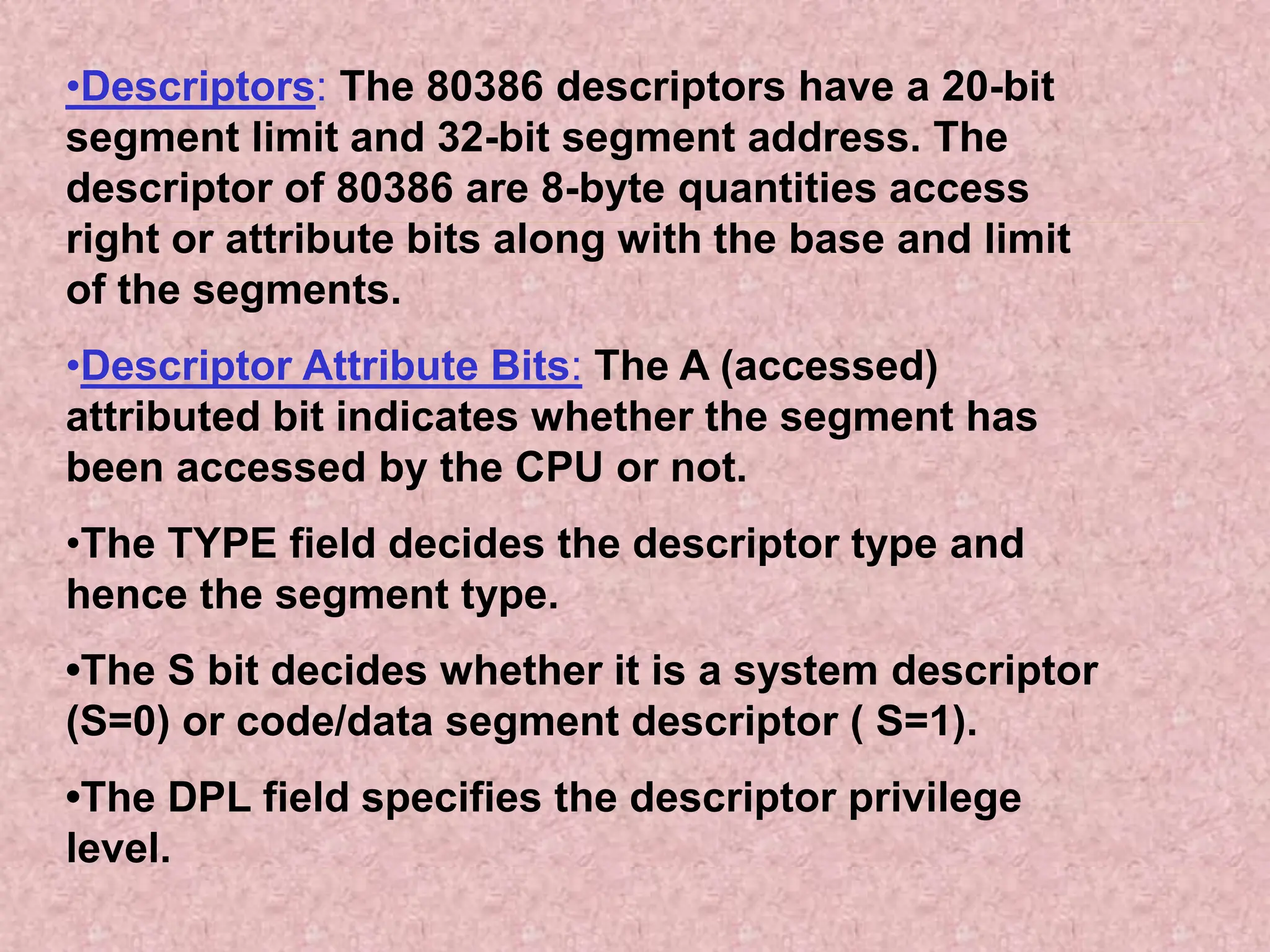 •Descriptors: The 80386 descriptors have a 20-bit
segment limit and 32-bit segment address. The
descriptor of 80386 are 8-byte quantities access
right or attribute bits along with the base and limit
of the segments.
•Descriptor Attribute Bits: The A (accessed)
attributed bit indicates whether the segment has
been accessed by the CPU or not.
•The TYPE field decides the descriptor type and
hence the segment type.
•The S bit decides whether it is a system descriptor
(S=0) or code/data segment descriptor ( S=1).
•The DPL field specifies the descriptor privilege
level.
 