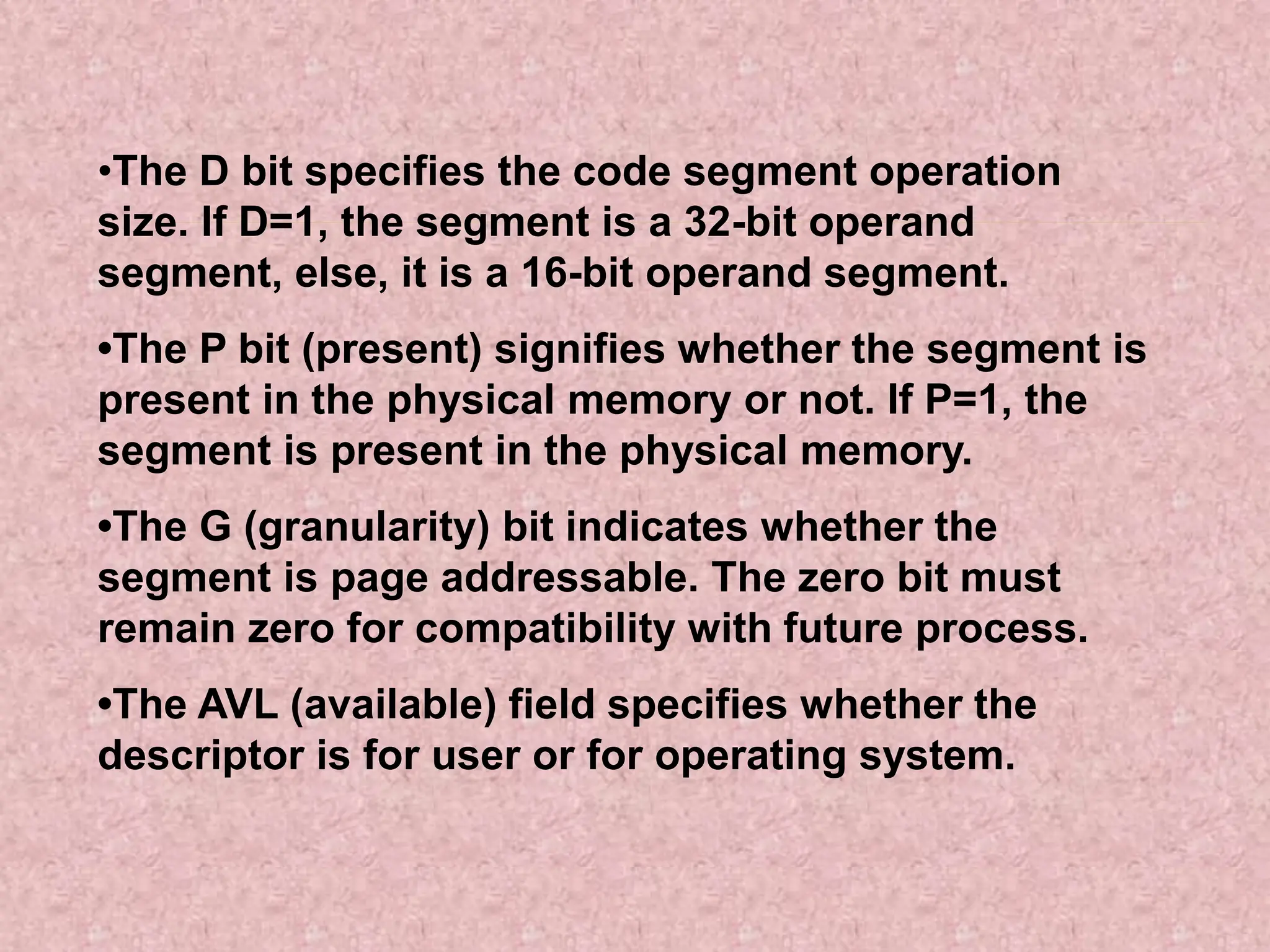 •The D bit specifies the code segment operation
size. If D=1, the segment is a 32-bit operand
segment, else, it is a 16-bit operand segment.
•The P bit (present) signifies whether the segment is
present in the physical memory or not. If P=1, the
segment is present in the physical memory.
•The G (granularity) bit indicates whether the
segment is page addressable. The zero bit must
remain zero for compatibility with future process.
•The AVL (available) field specifies whether the
descriptor is for user or for operating system.
 