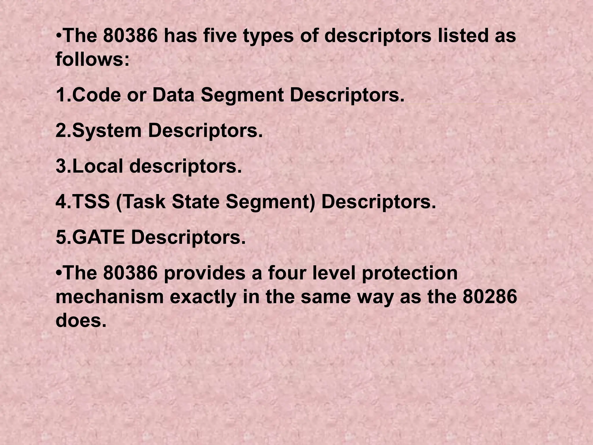 •The 80386 has five types of descriptors listed as
follows:
1.Code or Data Segment Descriptors.
2.System Descriptors.
3.Local descriptors.
4.TSS (Task State Segment) Descriptors.
5.GATE Descriptors.
•The 80386 provides a four level protection
mechanism exactly in the same way as the 80286
does.
 