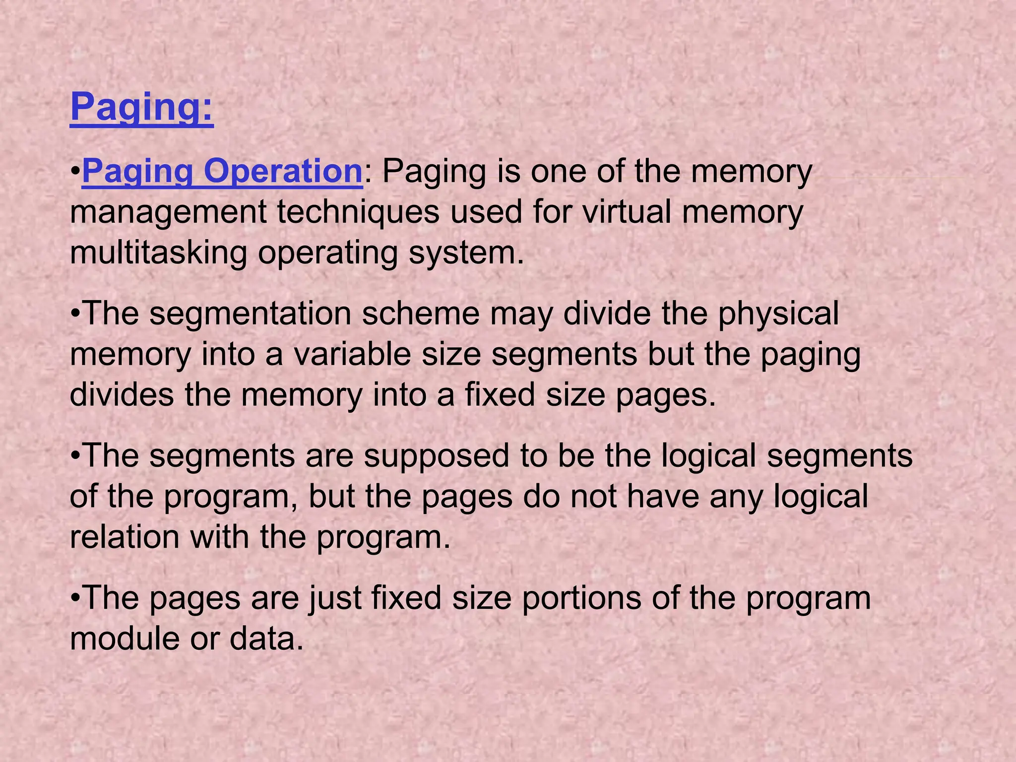 Paging:
•Paging Operation: Paging is one of the memory
management techniques used for virtual memory
multitasking operating system.
•The segmentation scheme may divide the physical
memory into a variable size segments but the paging
divides the memory into a fixed size pages.
•The segments are supposed to be the logical segments
of the program, but the pages do not have any logical
relation with the program.
•The pages are just fixed size portions of the program
module or data.
 