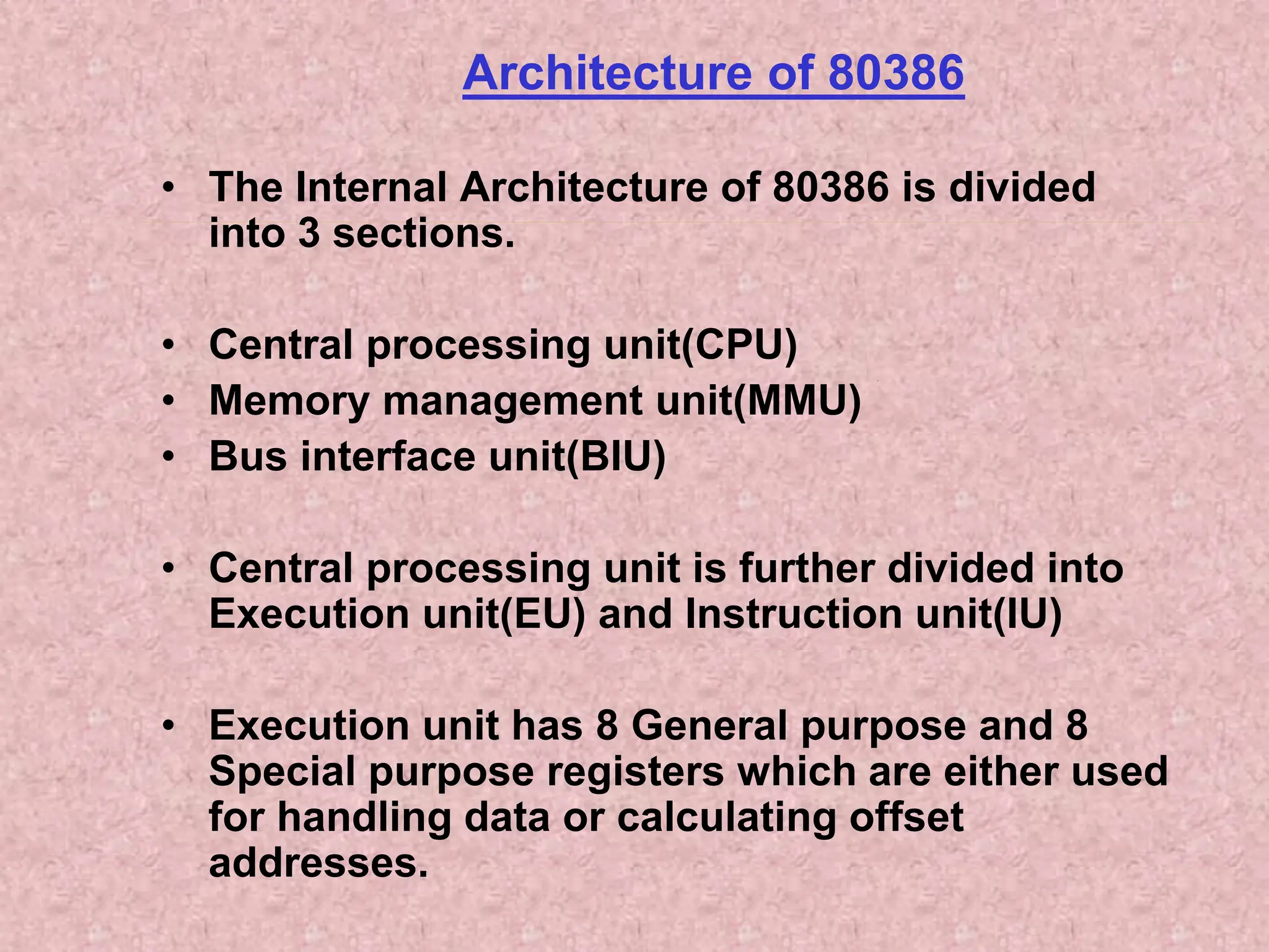 Architecture of 80386
• The Internal Architecture of 80386 is divided
into 3 sections.
• Central processing unit(CPU)
• Memory management unit(MMU)
• Bus interface unit(BIU)
• Central processing unit is further divided into
Execution unit(EU) and Instruction unit(IU)
• Execution unit has 8 General purpose and 8
Special purpose registers which are either used
for handling data or calculating offset
addresses.
 