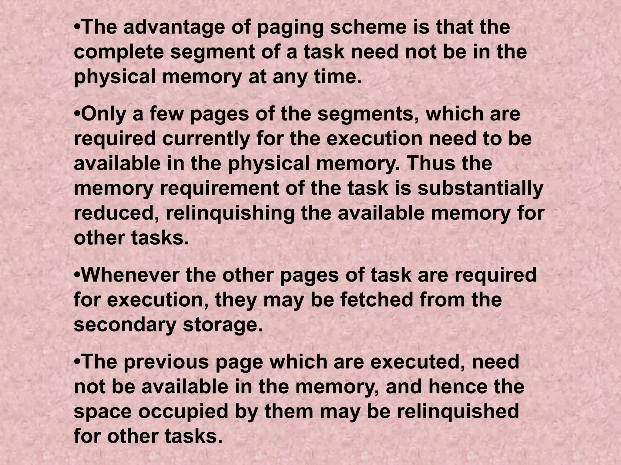 •The advantage of paging scheme is that the
complete segment of a task need not be in the
physical memory at any time.
•Only a few pages of the segments, which are
required currently for the execution need to be
available in the physical memory. Thus the
memory requirement of the task is substantially
reduced, relinquishing the available memory for
other tasks.
•Whenever the other pages of task are required
for execution, they may be fetched from the
secondary storage.
•The previous page which are executed, need
not be available in the memory, and hence the
space occupied by them may be relinquished
for other tasks.
 