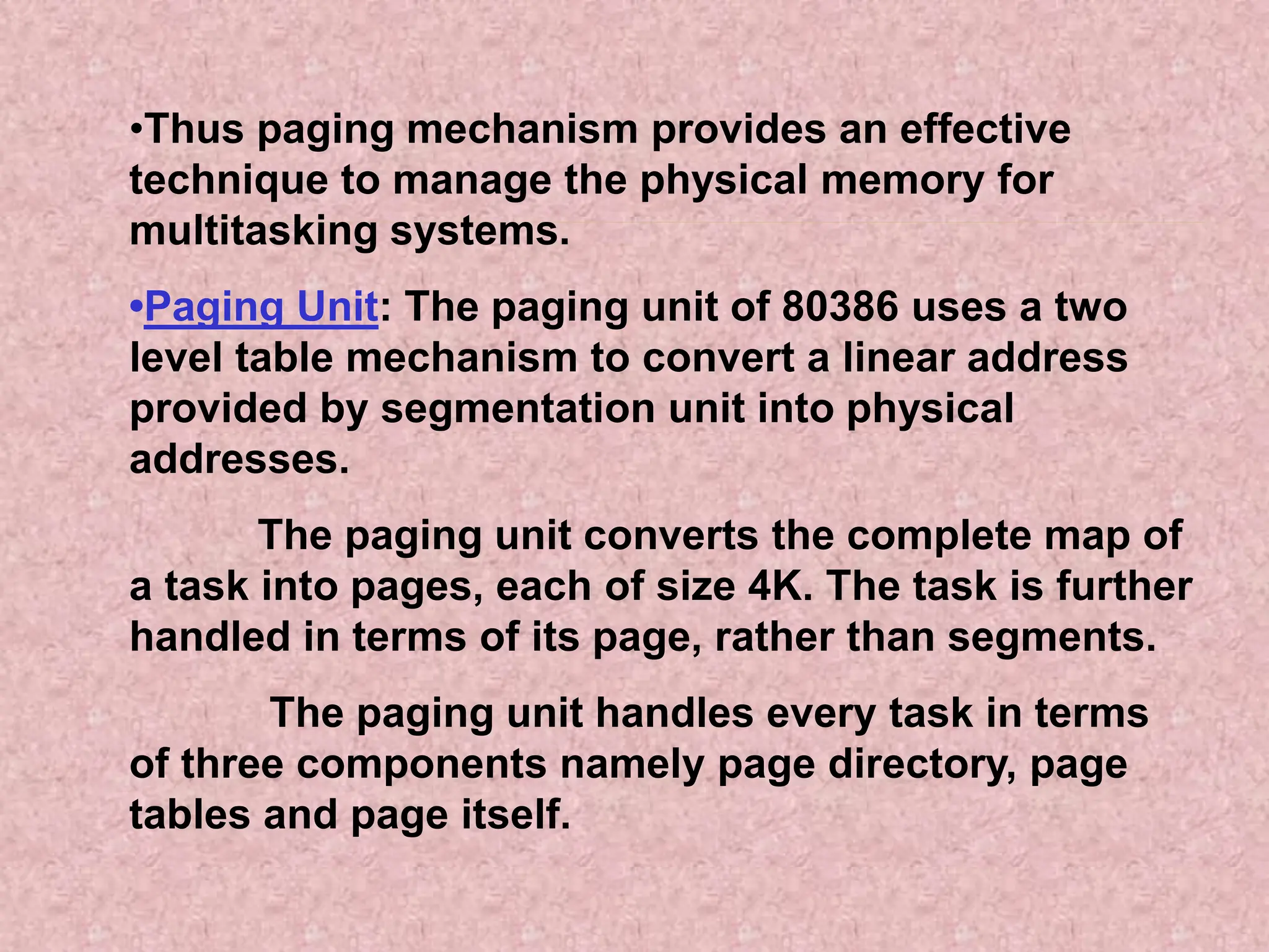 •Thus paging mechanism provides an effective
technique to manage the physical memory for
multitasking systems.
•Paging Unit: The paging unit of 80386 uses a two
level table mechanism to convert a linear address
provided by segmentation unit into physical
addresses.
The paging unit converts the complete map of
a task into pages, each of size 4K. The task is further
handled in terms of its page, rather than segments.
The paging unit handles every task in terms
of three components namely page directory, page
tables and page itself.
 