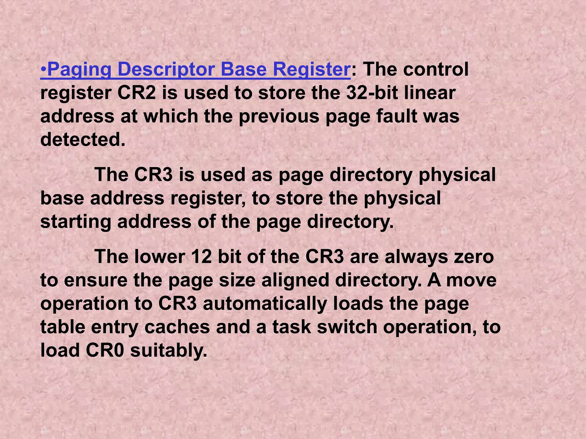 •Paging Descriptor Base Register: The control
register CR2 is used to store the 32-bit linear
address at which the previous page fault was
detected.
The CR3 is used as page directory physical
base address register, to store the physical
starting address of the page directory.
The lower 12 bit of the CR3 are always zero
to ensure the page size aligned directory. A move
operation to CR3 automatically loads the page
table entry caches and a task switch operation, to
load CR0 suitably.
 