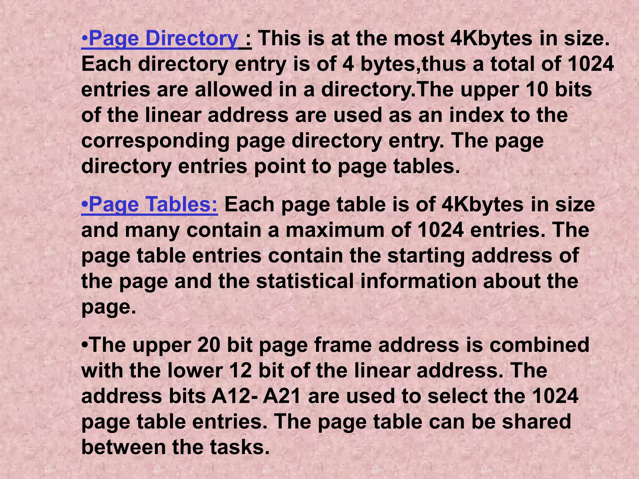 •Page Directory : This is at the most 4Kbytes in size.
Each directory entry is of 4 bytes,thus a total of 1024
entries are allowed in a directory.The upper 10 bits
of the linear address are used as an index to the
corresponding page directory entry. The page
directory entries point to page tables.
•Page Tables: Each page table is of 4Kbytes in size
and many contain a maximum of 1024 entries. The
page table entries contain the starting address of
the page and the statistical information about the
page.
•The upper 20 bit page frame address is combined
with the lower 12 bit of the linear address. The
address bits A12- A21 are used to select the 1024
page table entries. The page table can be shared
between the tasks.
 