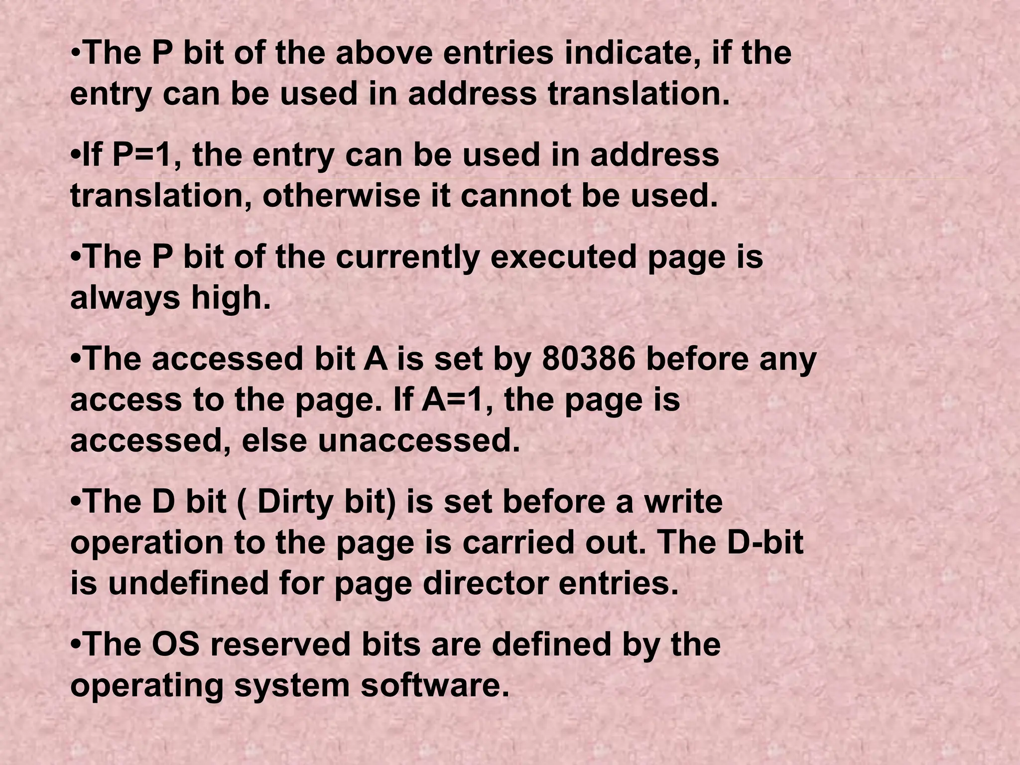 •The P bit of the above entries indicate, if the
entry can be used in address translation.
•If P=1, the entry can be used in address
translation, otherwise it cannot be used.
•The P bit of the currently executed page is
always high.
•The accessed bit A is set by 80386 before any
access to the page. If A=1, the page is
accessed, else unaccessed.
•The D bit ( Dirty bit) is set before a write
operation to the page is carried out. The D-bit
is undefined for page director entries.
•The OS reserved bits are defined by the
operating system software.
 