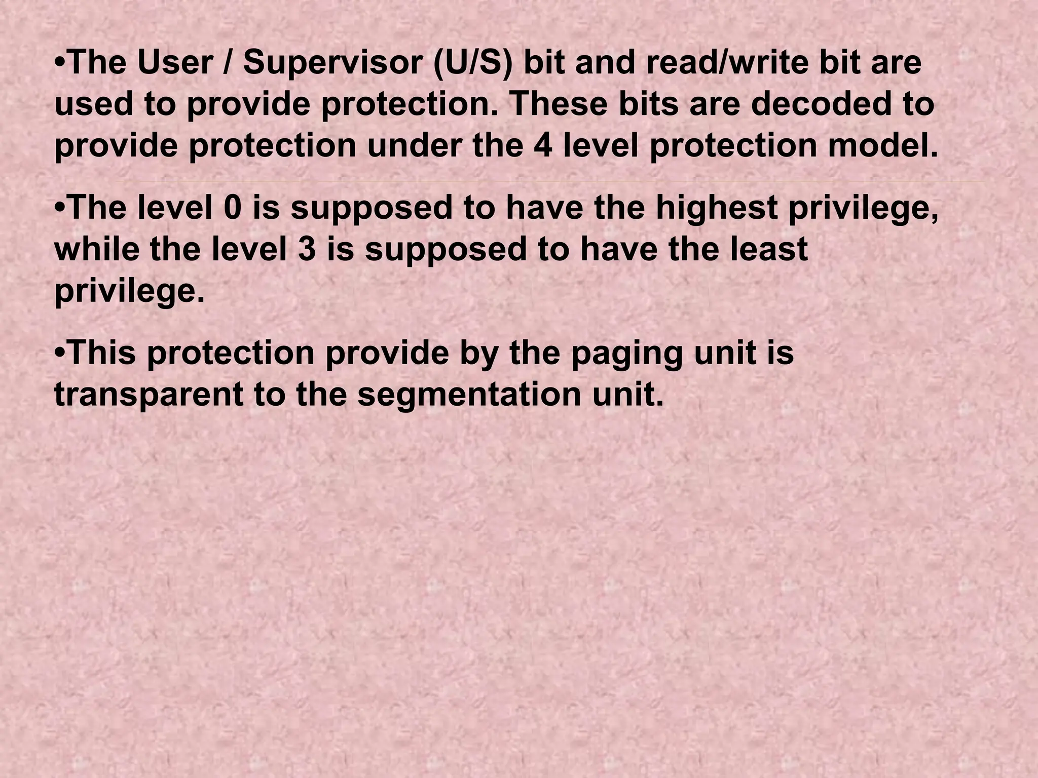 •The User / Supervisor (U/S) bit and read/write bit are
used to provide protection. These bits are decoded to
provide protection under the 4 level protection model.
•The level 0 is supposed to have the highest privilege,
while the level 3 is supposed to have the least
privilege.
•This protection provide by the paging unit is
transparent to the segmentation unit.
 