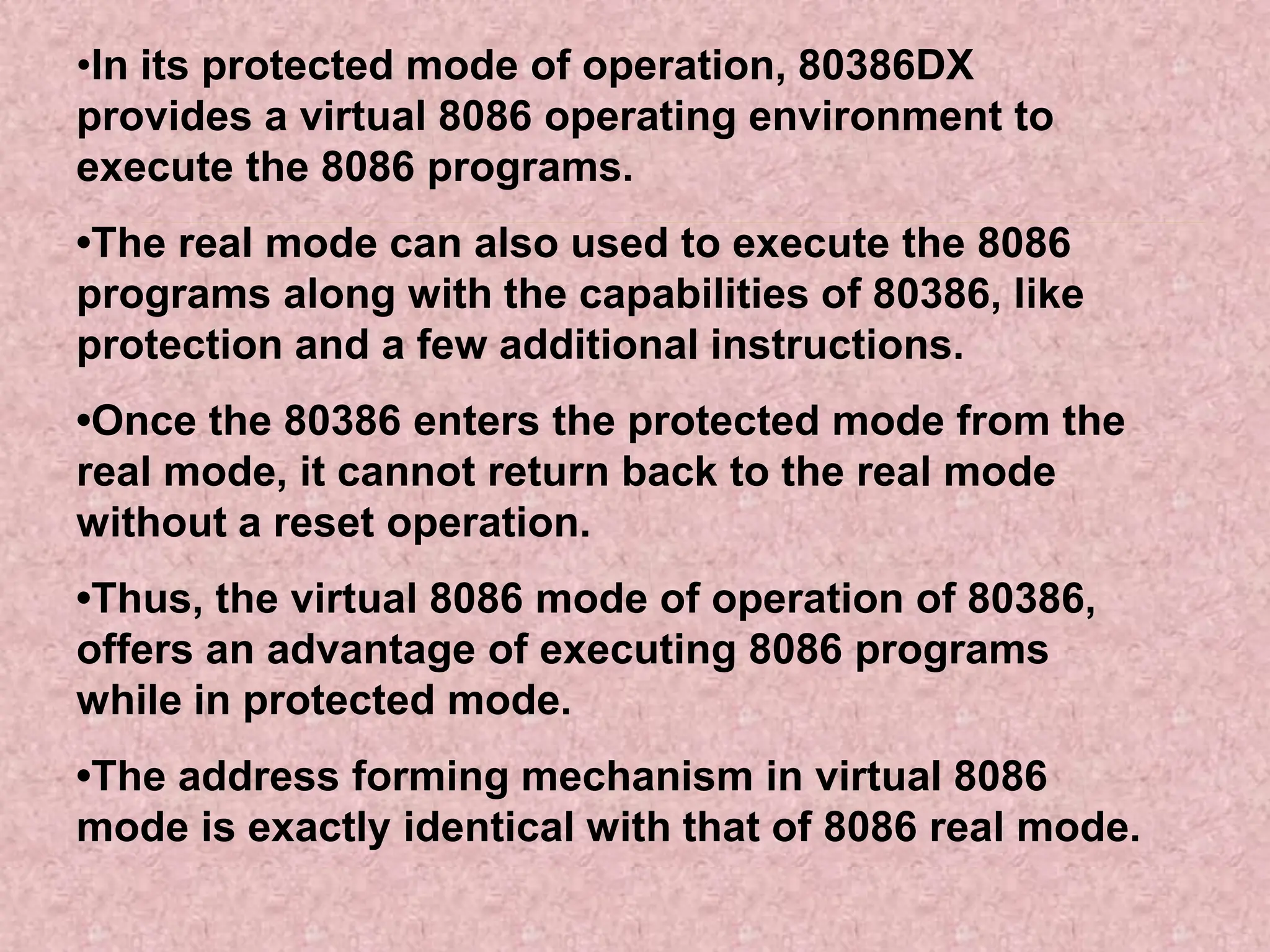 •In its protected mode of operation, 80386DX
provides a virtual 8086 operating environment to
execute the 8086 programs.
•The real mode can also used to execute the 8086
programs along with the capabilities of 80386, like
protection and a few additional instructions.
•Once the 80386 enters the protected mode from the
real mode, it cannot return back to the real mode
without a reset operation.
•Thus, the virtual 8086 mode of operation of 80386,
offers an advantage of executing 8086 programs
while in protected mode.
•The address forming mechanism in virtual 8086
mode is exactly identical with that of 8086 real mode.
 