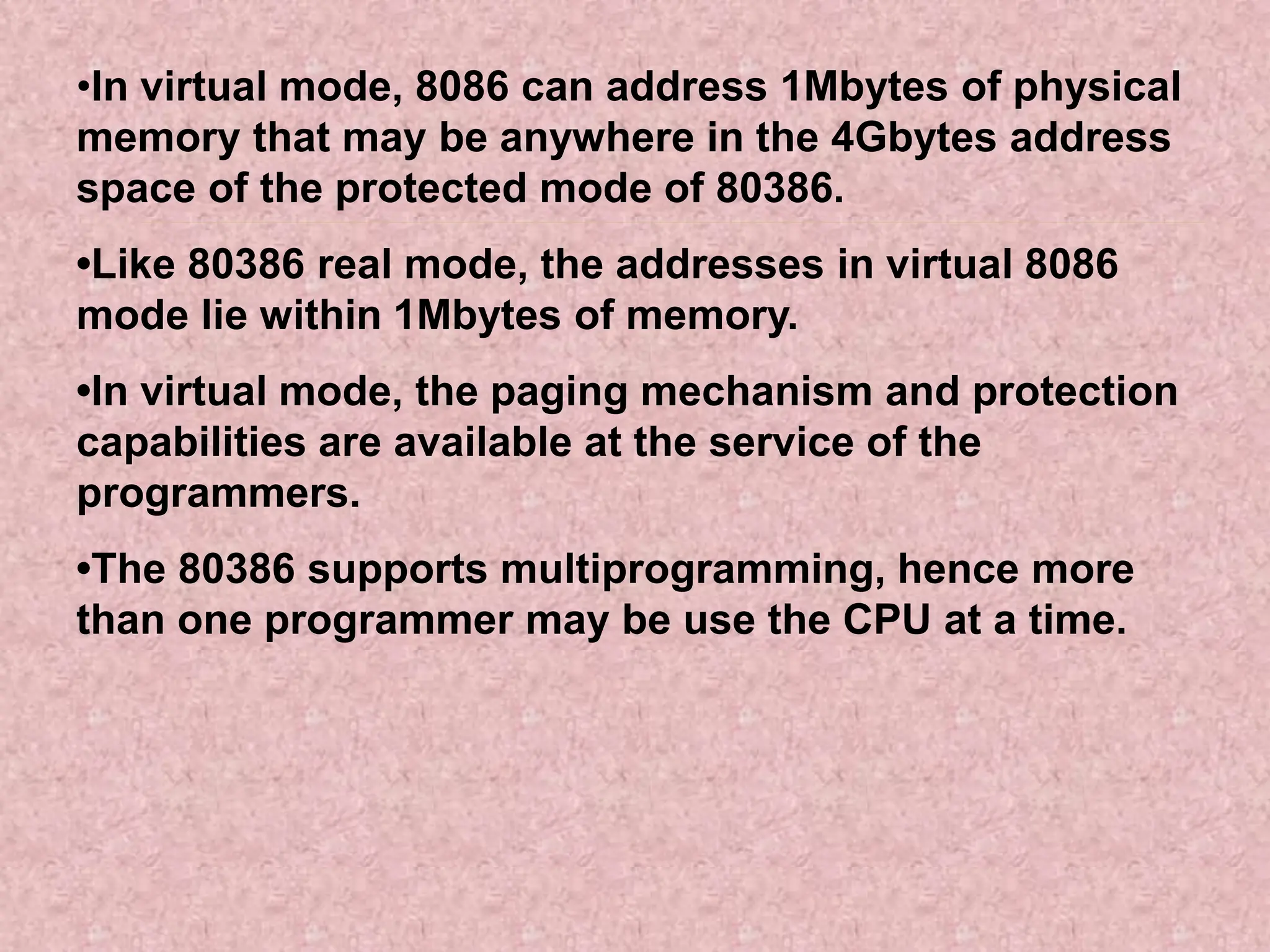 •In virtual mode, 8086 can address 1Mbytes of physical
memory that may be anywhere in the 4Gbytes address
space of the protected mode of 80386.
•Like 80386 real mode, the addresses in virtual 8086
mode lie within 1Mbytes of memory.
•In virtual mode, the paging mechanism and protection
capabilities are available at the service of the
programmers.
•The 80386 supports multiprogramming, hence more
than one programmer may be use the CPU at a time.
 