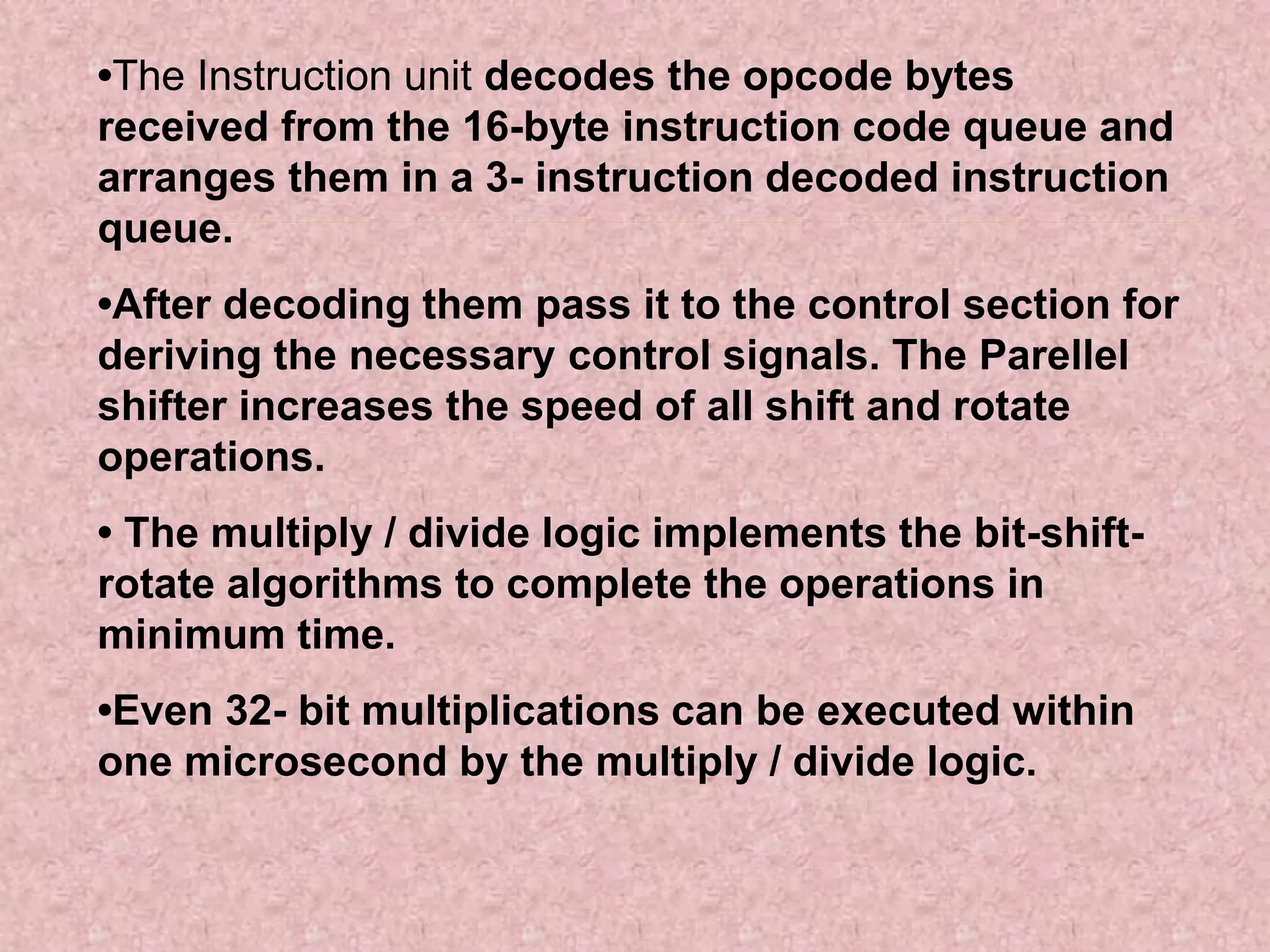 •The Instruction unit decodes the opcode bytes
received from the 16-byte instruction code queue and
arranges them in a 3- instruction decoded instruction
queue.
•After decoding them pass it to the control section for
deriving the necessary control signals. The Parellel
shifter increases the speed of all shift and rotate
operations.
• The multiply / divide logic implements the bit-shift-
rotate algorithms to complete the operations in
minimum time.
•Even 32- bit multiplications can be executed within
one microsecond by the multiply / divide logic.
 