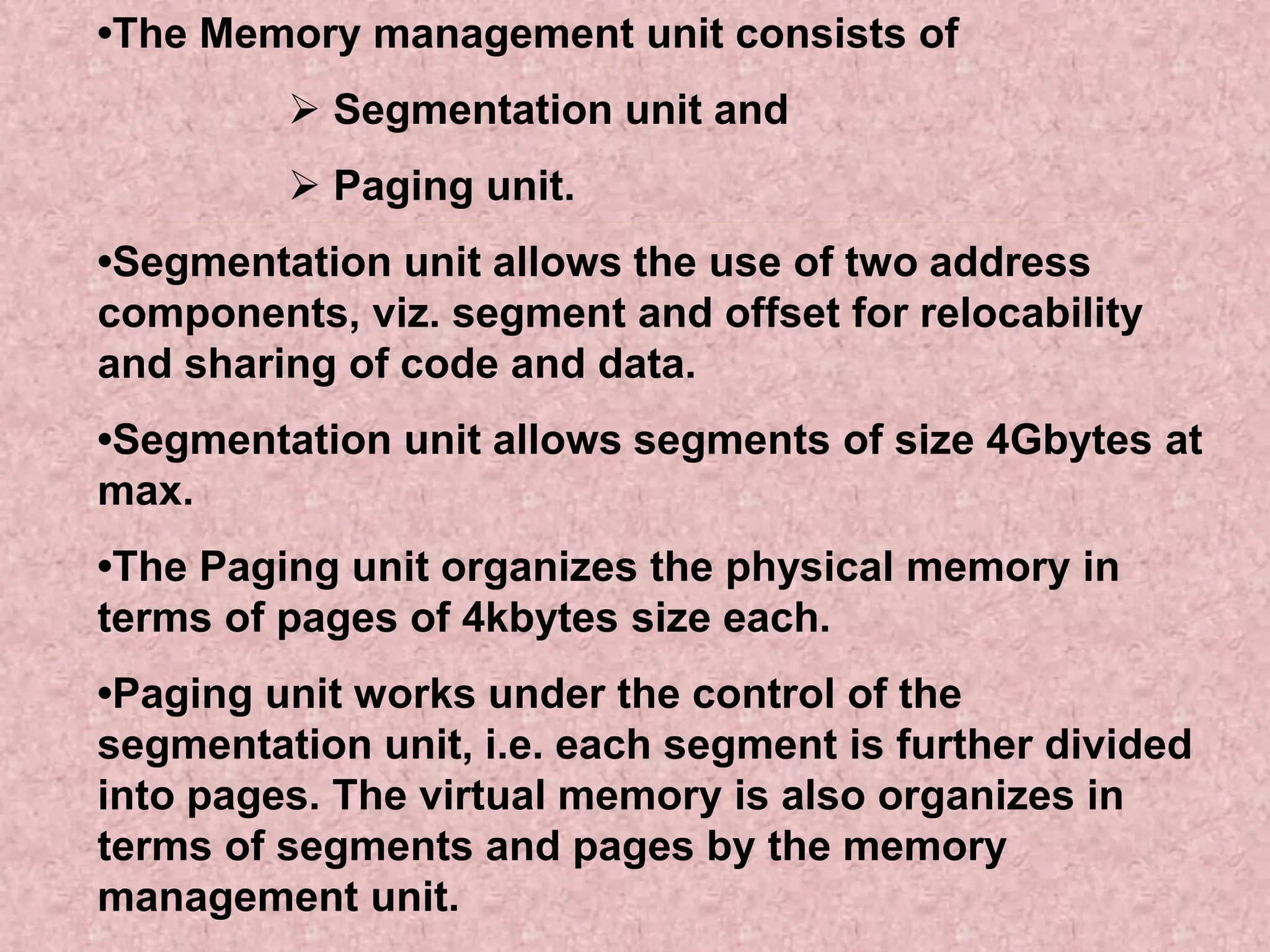 •The Memory management unit consists of
 Segmentation unit and
 Paging unit.
•Segmentation unit allows the use of two address
components, viz. segment and offset for relocability
and sharing of code and data.
•Segmentation unit allows segments of size 4Gbytes at
max.
•The Paging unit organizes the physical memory in
terms of pages of 4kbytes size each.
•Paging unit works under the control of the
segmentation unit, i.e. each segment is further divided
into pages. The virtual memory is also organizes in
terms of segments and pages by the memory
management unit.
 