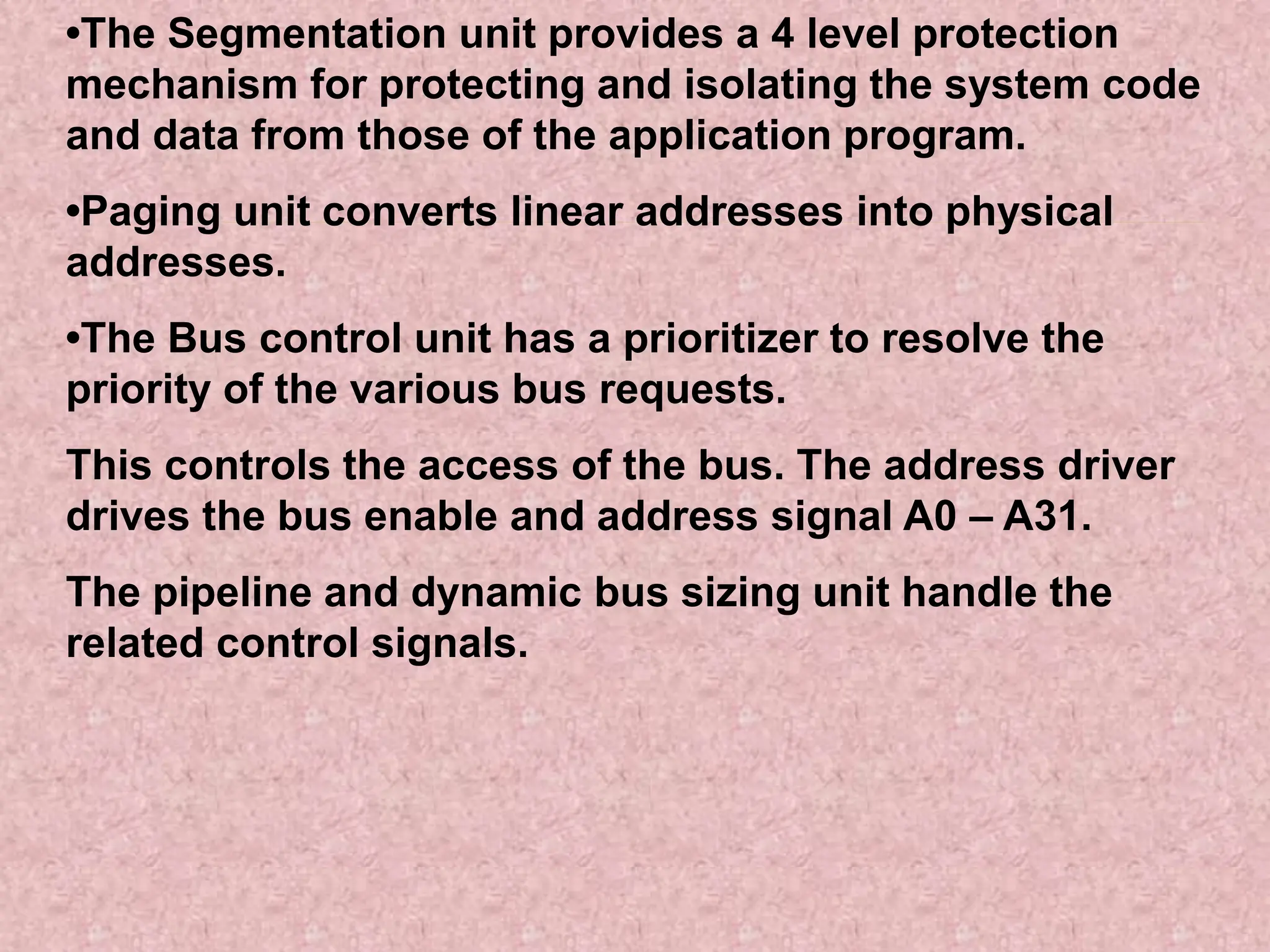•The Segmentation unit provides a 4 level protection
mechanism for protecting and isolating the system code
and data from those of the application program.
•Paging unit converts linear addresses into physical
addresses.
•The Bus control unit has a prioritizer to resolve the
priority of the various bus requests.
This controls the access of the bus. The address driver
drives the bus enable and address signal A0 – A31.
The pipeline and dynamic bus sizing unit handle the
related control signals.
 