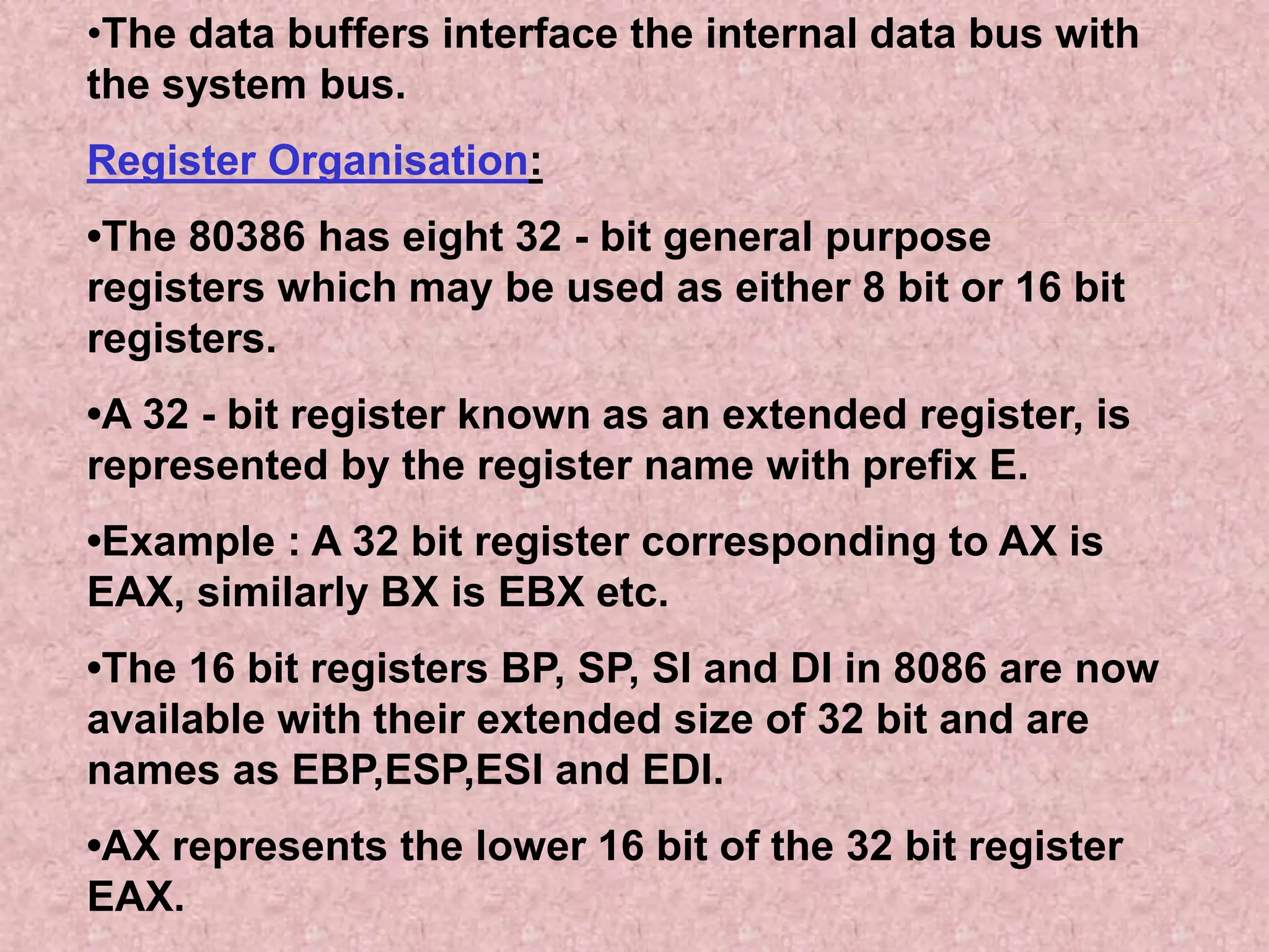•The data buffers interface the internal data bus with
the system bus.
Register Organisation:
•The 80386 has eight 32 - bit general purpose
registers which may be used as either 8 bit or 16 bit
registers.
•A 32 - bit register known as an extended register, is
represented by the register name with prefix E.
•Example : A 32 bit register corresponding to AX is
EAX, similarly BX is EBX etc.
•The 16 bit registers BP, SP, SI and DI in 8086 are now
available with their extended size of 32 bit and are
names as EBP,ESP,ESI and EDI.
•AX represents the lower 16 bit of the 32 bit register
EAX.
 