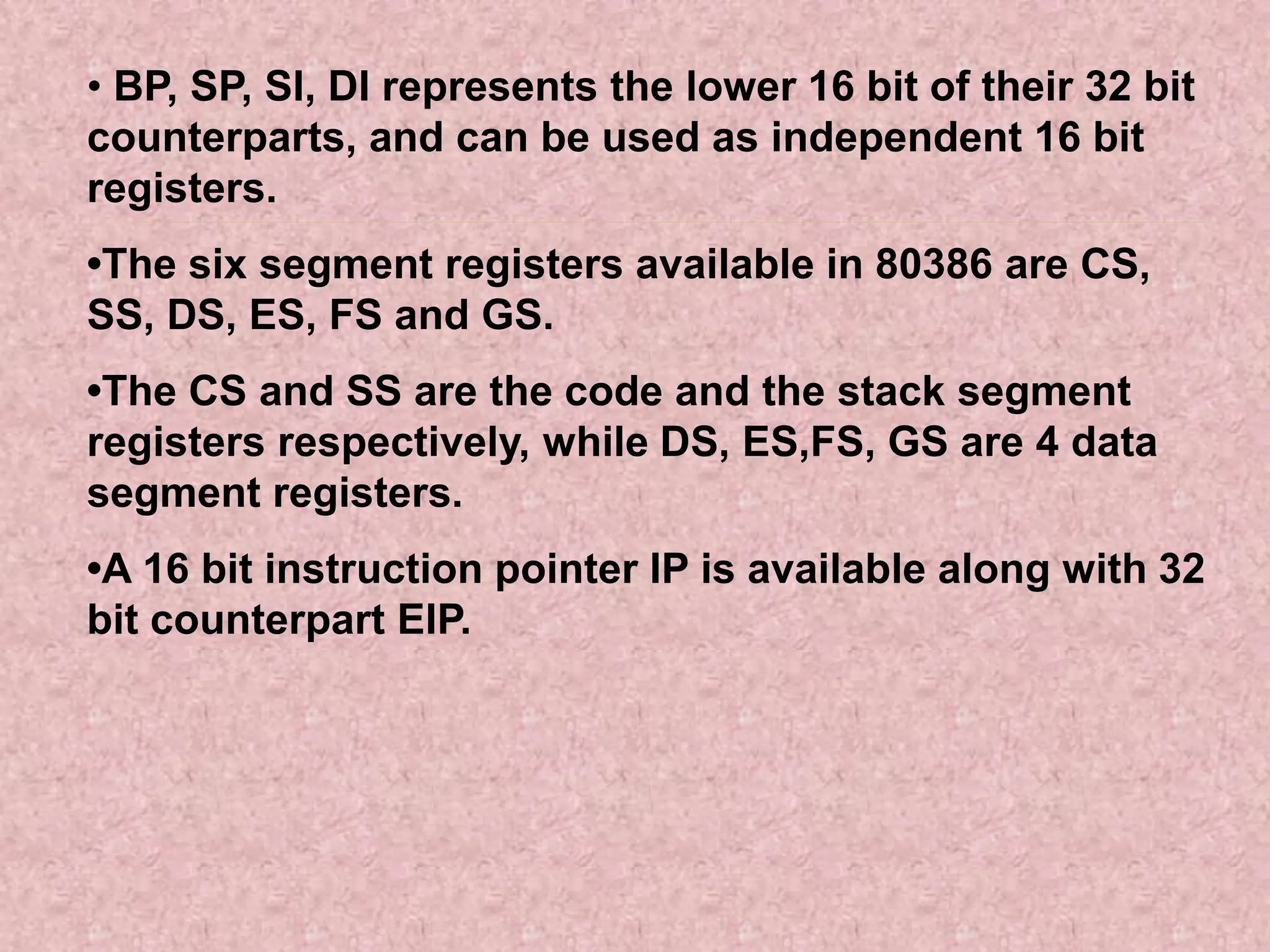• BP, SP, SI, DI represents the lower 16 bit of their 32 bit
counterparts, and can be used as independent 16 bit
registers.
•The six segment registers available in 80386 are CS,
SS, DS, ES, FS and GS.
•The CS and SS are the code and the stack segment
registers respectively, while DS, ES,FS, GS are 4 data
segment registers.
•A 16 bit instruction pointer IP is available along with 32
bit counterpart EIP.
 