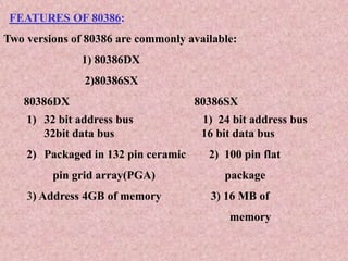 FEATURES OF 80386:
Two versions of 80386 are commonly available:
1) 80386DX
2)80386SX
80386DX 80386SX
1) 32 bit address bus 1) 24 bit address bus
32bit data bus 16 bit data bus
2) Packaged in 132 pin ceramic 2) 100 pin flat
pin grid array(PGA) package
3) Address 4GB of memory 3) 16 MB of
memory
 