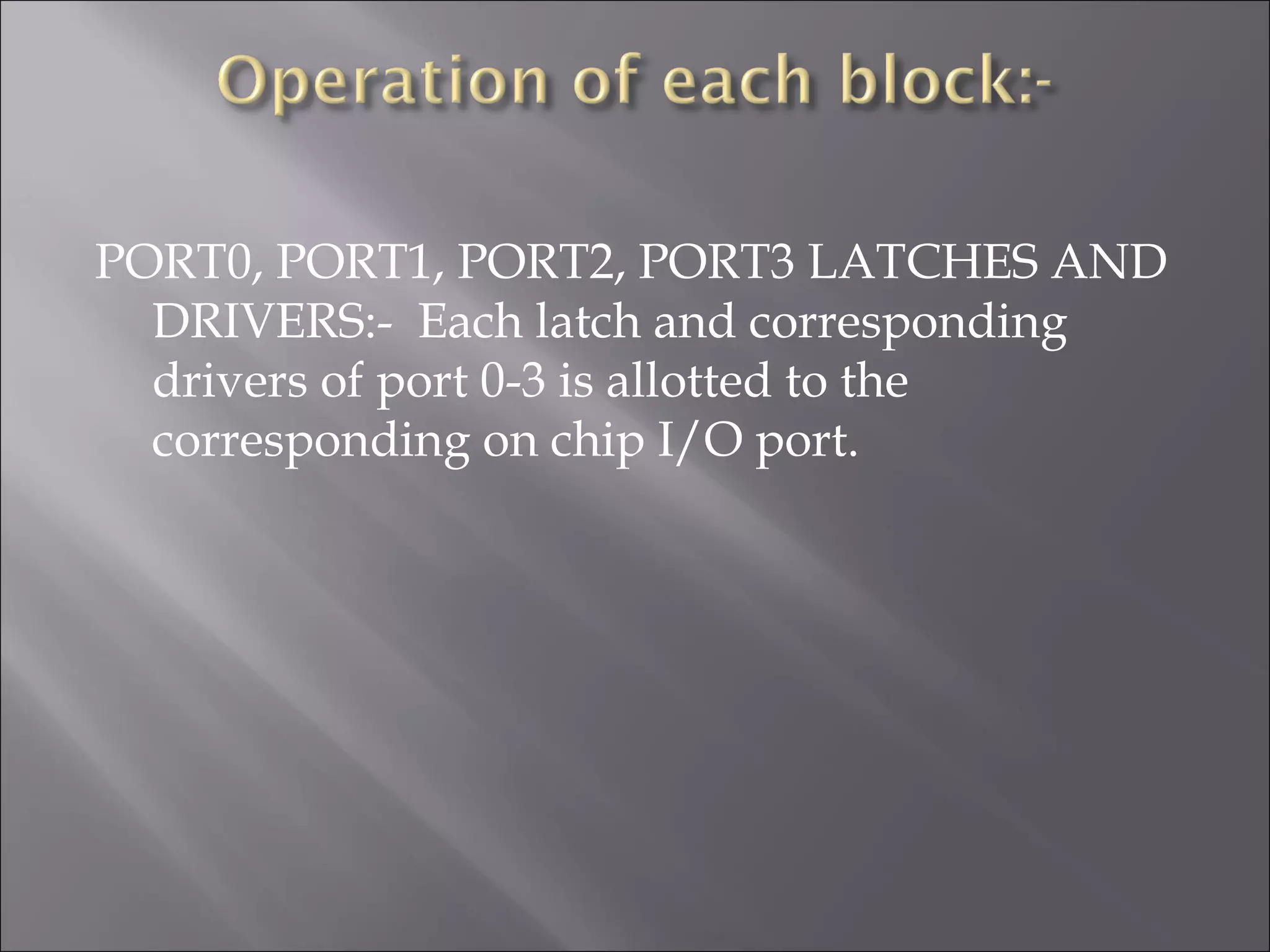 PORT0, PORT1, PORT2, PORT3 LATCHES AND DRIVERS:- Each latch and corresponding drivers of port 0-3 is allotted to the corresponding on chip I/O port. 
