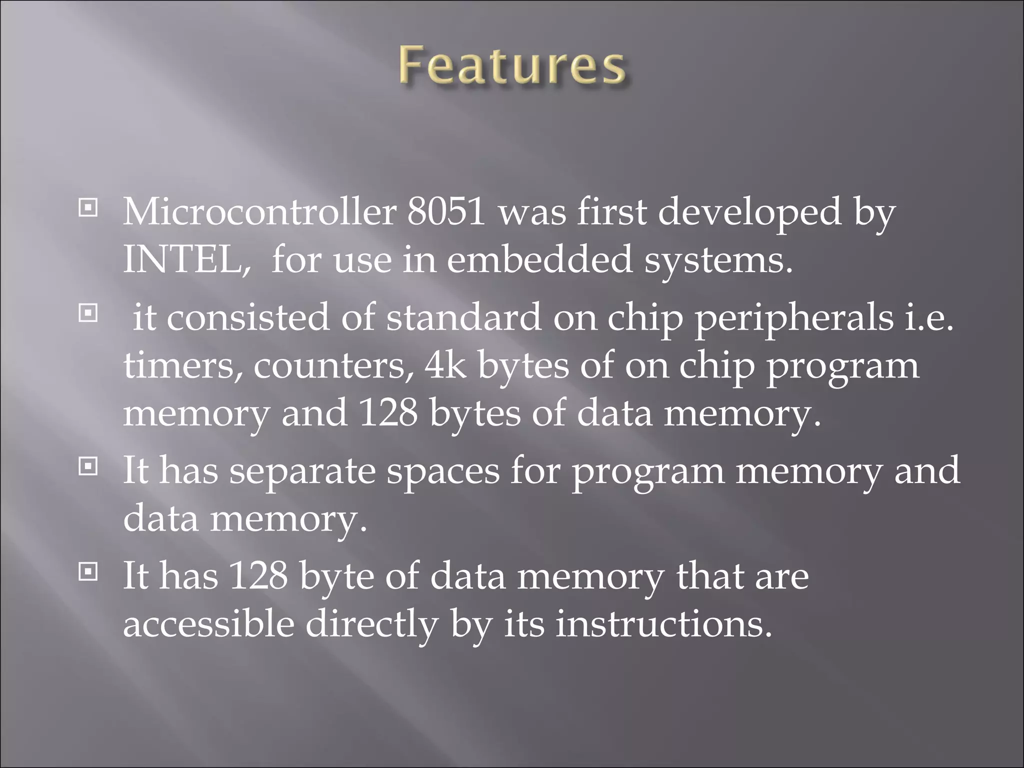  Microcontroller 8051 was first developed by INTEL, for use in embedded systems.  it consisted of standard on chip peripherals i.e. timers, counters, 4k bytes of on chip program memory and 128 bytes of data memory.  It has separate spaces for program memory and data memory.  It has 128 byte of data memory that are accessible directly by its instructions. 