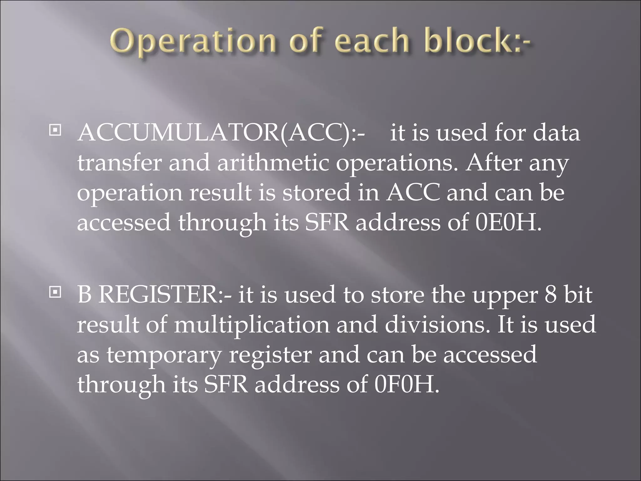  ACCUMULATOR(ACC):- it is used for data transfer and arithmetic operations. After any operation result is stored in ACC and can be accessed through its SFR address of 0E0H.  B REGISTER:- it is used to store the upper 8 bit result of multiplication and divisions. It is used as temporary register and can be accessed through its SFR address of 0F0H. 