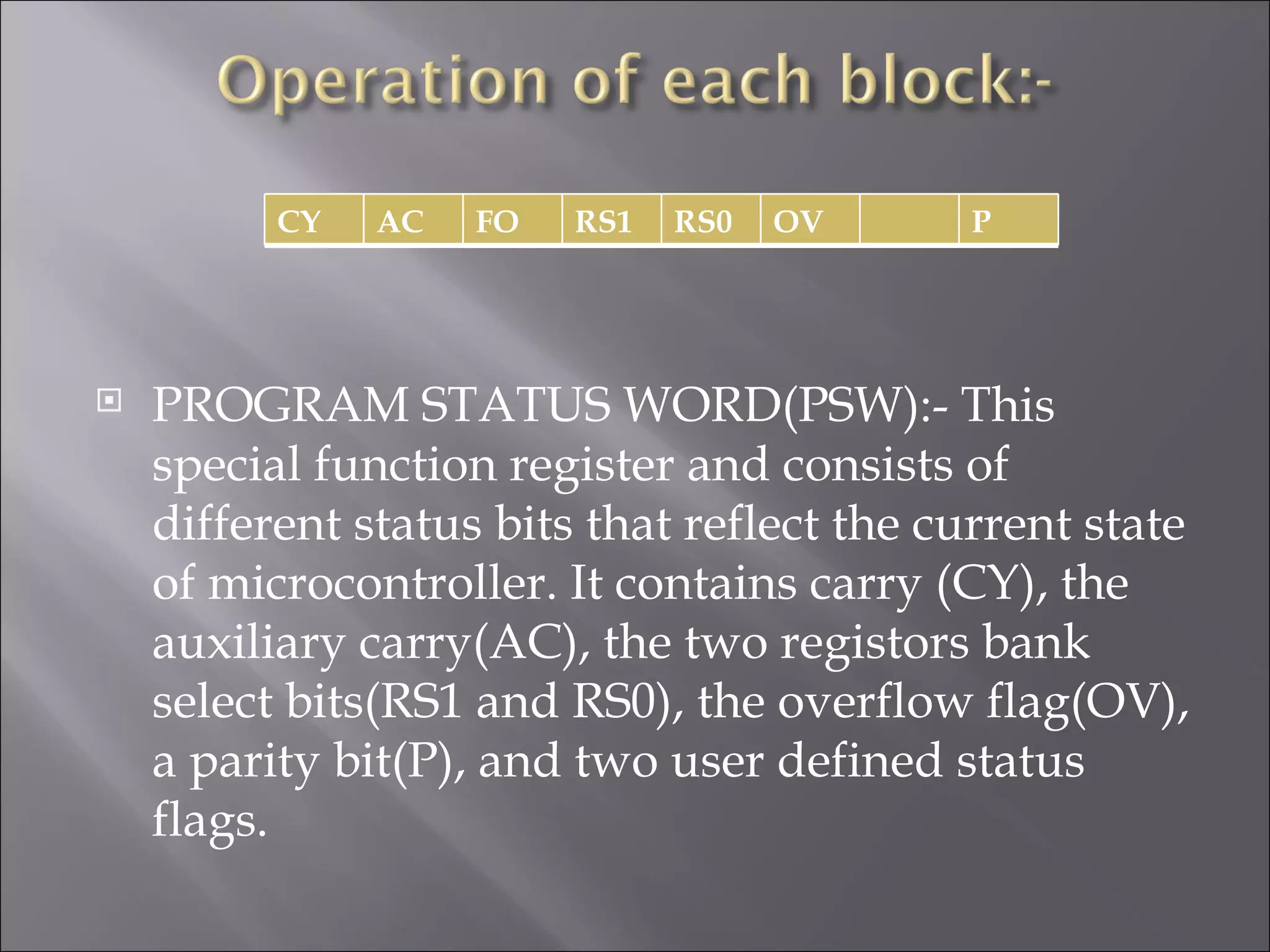 CY AC FO RS1 RS0 OV P  PROGRAM STATUS WORD(PSW):- This special function register and consists of different status bits that reflect the current state of microcontroller. It contains carry (CY), the auxiliary carry(AC), the two registors bank select bits(RS1 and RS0), the overflow flag(OV), a parity bit(P), and two user defined status flags. 