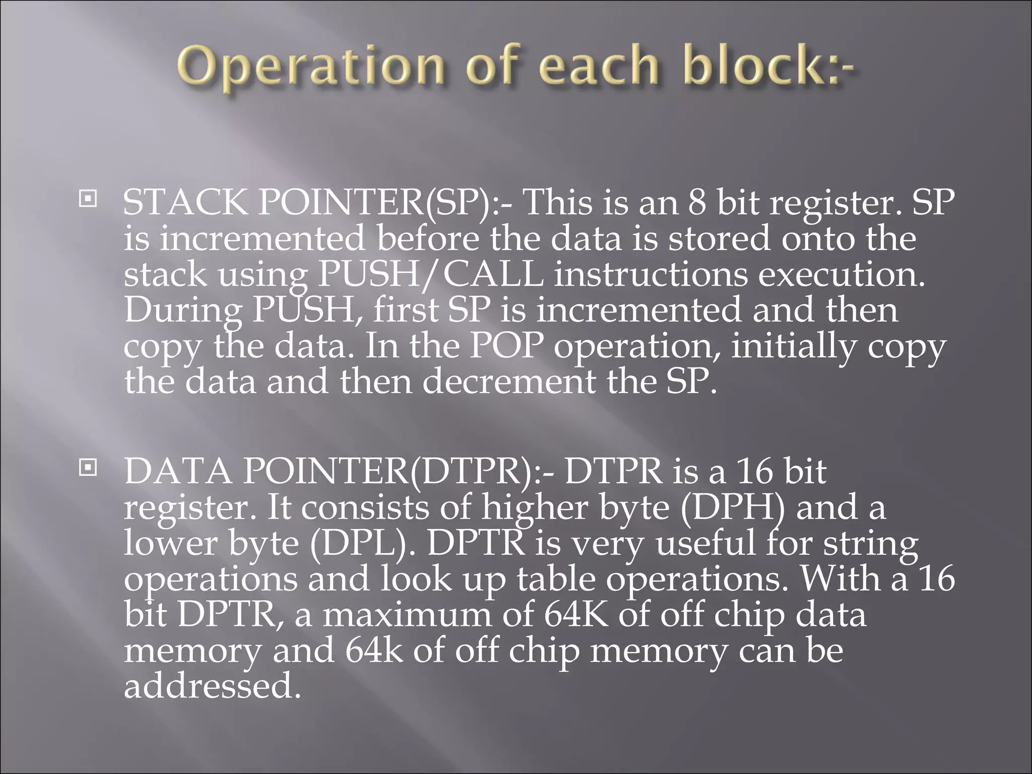  STACK POINTER(SP):- This is an 8 bit register. SP is incremented before the data is stored onto the stack using PUSH/CALL instructions execution. During PUSH, first SP is incremented and then copy the data. In the POP operation, initially copy the data and then decrement the SP.  DATA POINTER(DTPR):- DTPR is a 16 bit register. It consists of higher byte (DPH) and a lower byte (DPL). DPTR is very useful for string operations and look up table operations. With a 16 bit DPTR, a maximum of 64K of off chip data memory and 64k of off chip memory can be addressed. 