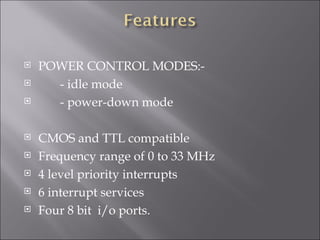    POWER CONTROL MODES:-
     - idle mode
     - power-down mode

   CMOS and TTL compatible
   Frequency range of 0 to 33 MHz
   4 level priority interrupts
   6 interrupt services
   Four 8 bit i/o ports.
 