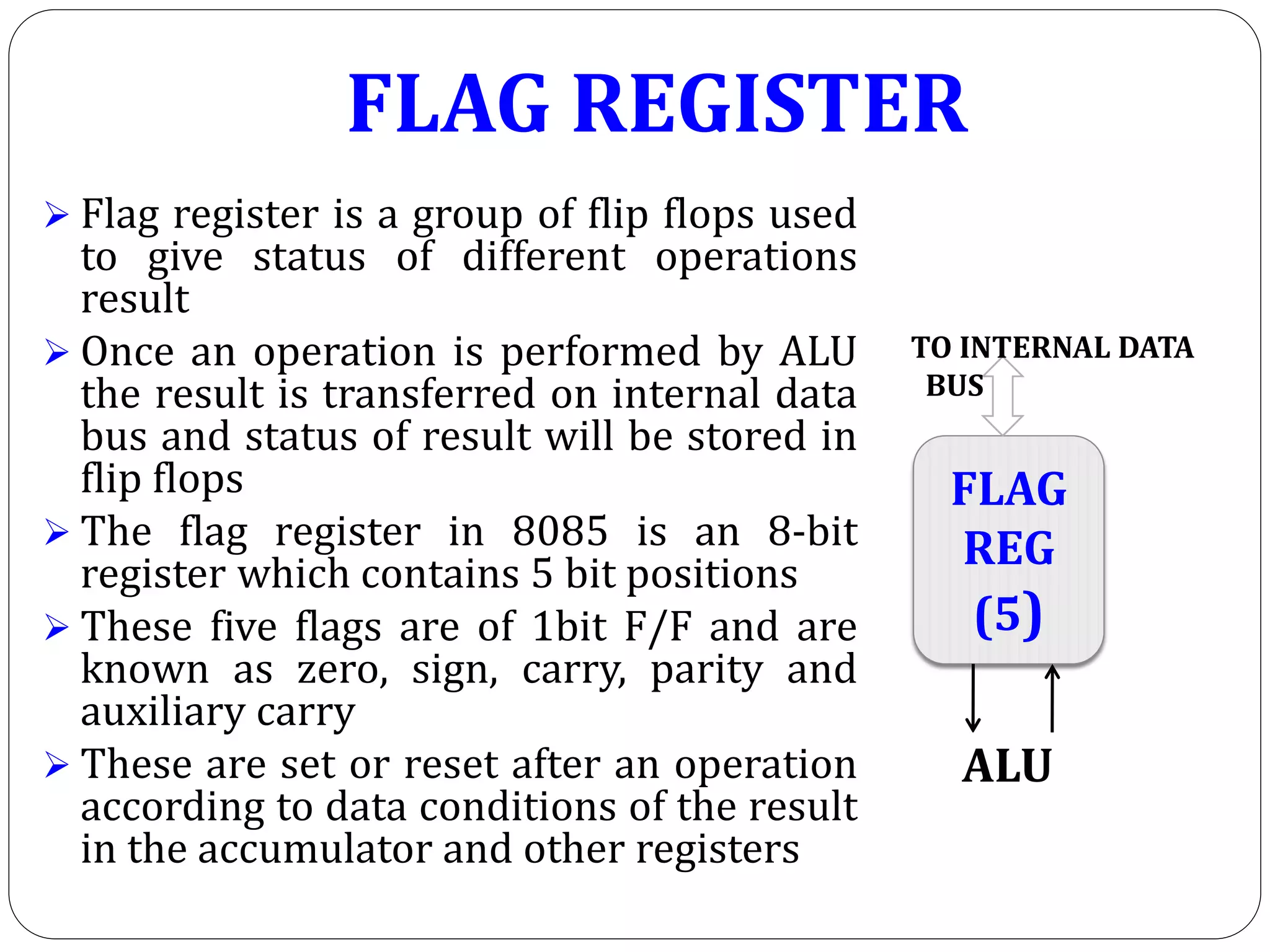 FLAG REGISTER
 Flag register is a group of flip flops used
to give status of different operations
result
 Once an operation is performed by ALU
the result is transferred on internal data
bus and status of result will be stored in
flip flops
 The flag register in 8085 is an 8-bit
register which contains 5 bit positions
 These five flags are of 1bit F/F and are
known as zero, sign, carry, parity and
auxiliary carry
 These are set or reset after an operation
according to data conditions of the result
in the accumulator and other registers
FLAG
REG
(5)
TO INTERNAL DATA
BUS
ALU
 
