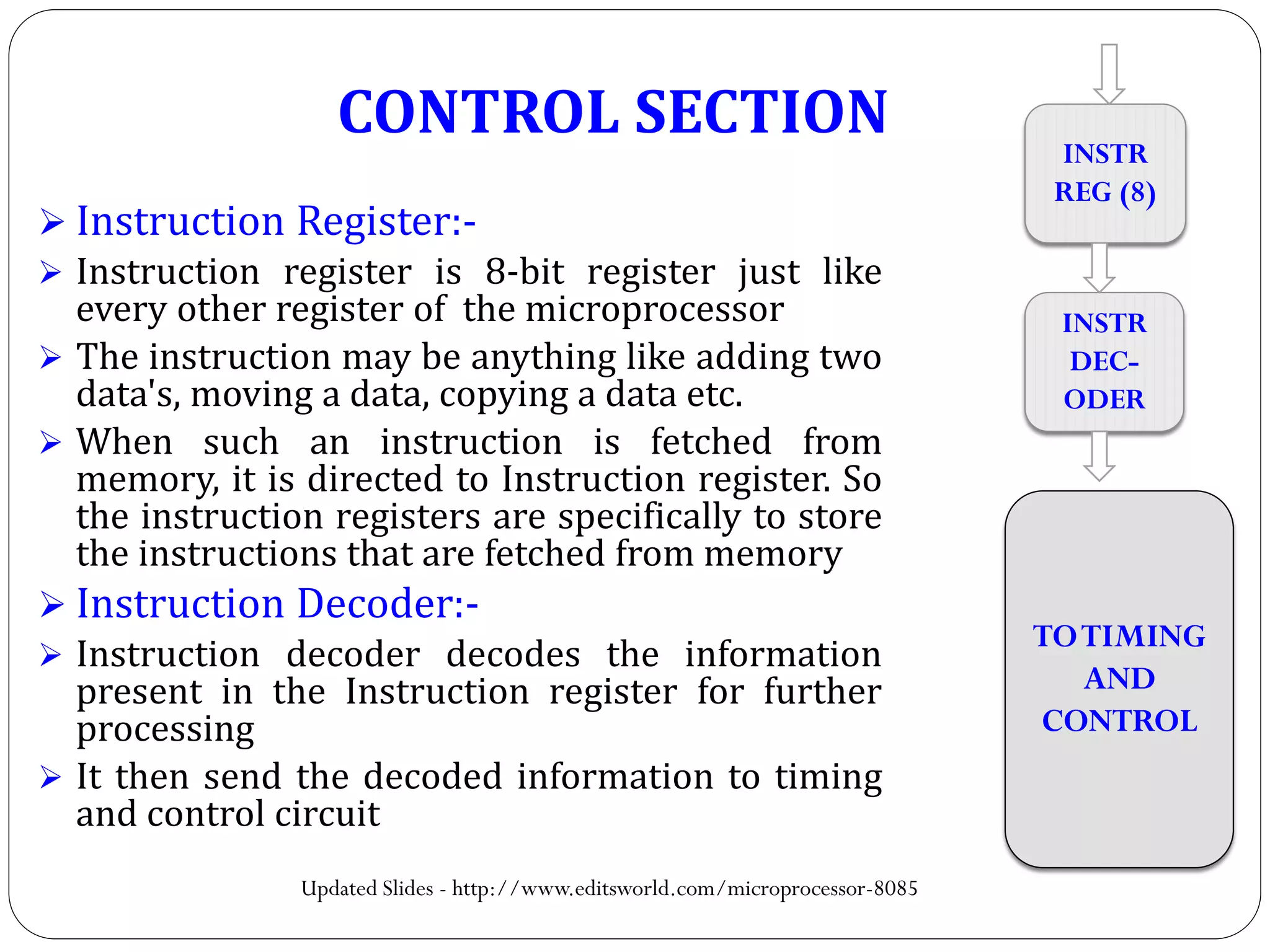  Instruction Register:-
 Instruction register is 8-bit register just like
every other register of the microprocessor
 The instruction may be anything like adding two
data's, moving a data, copying a data etc.
 When such an instruction is fetched from
memory, it is directed to Instruction register. So
the instruction registers are specifically to store
the instructions that are fetched from memory
 Instruction Decoder:-
 Instruction decoder decodes the information
present in the Instruction register for further
processing
 It then send the decoded information to timing
and control circuit
INSTR
REG (8)
INSTR
DEC-
ODER
TOTIMING
AND
CONTROL
CONTROL SECTION
Updated Slides - http://www.editsworld.com/microprocessor-8085
 