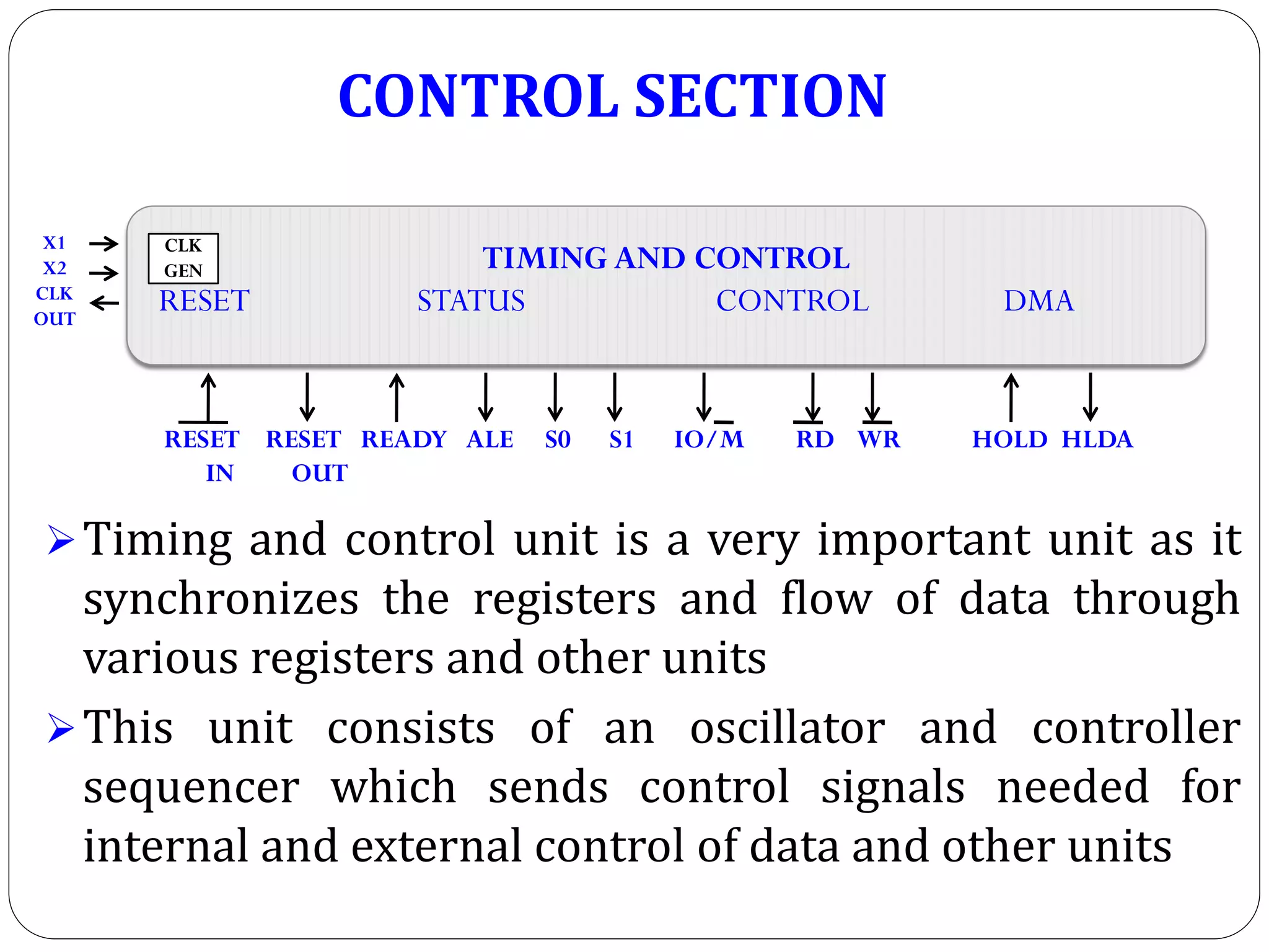 Timing and control unit is a very important unit as it
synchronizes the registers and flow of data through
various registers and other units
This unit consists of an oscillator and controller
sequencer which sends control signals needed for
internal and external control of data and other units
TIMING AND CONTROL
RESET STATUS CONTROL DMA
CLK
GEN
X1
X2
CLK
OUT
RESET RESET READY ALE S0 S1 IO/M RD WR HOLD HLDA
IN OUT
CONTROL SECTION
 