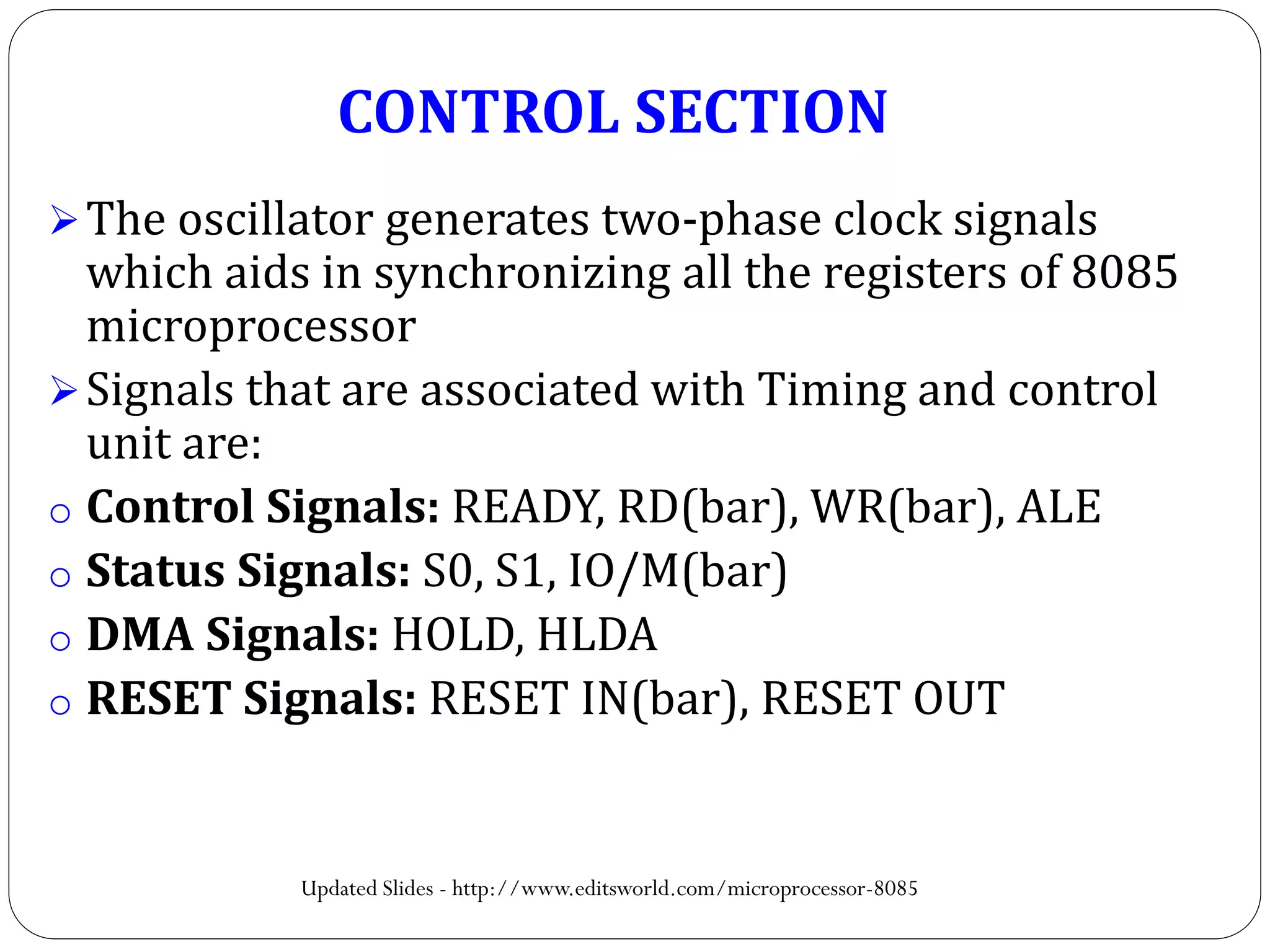 The oscillator generates two-phase clock signals
which aids in synchronizing all the registers of 8085
microprocessor
Signals that are associated with Timing and control
unit are:
o Control Signals: READY, RD(bar), WR(bar), ALE
o Status Signals: S0, S1, IO/M(bar)
o DMA Signals: HOLD, HLDA
o RESET Signals: RESET IN(bar), RESET OUT
CONTROL SECTION
Updated Slides - http://www.editsworld.com/microprocessor-8085
 