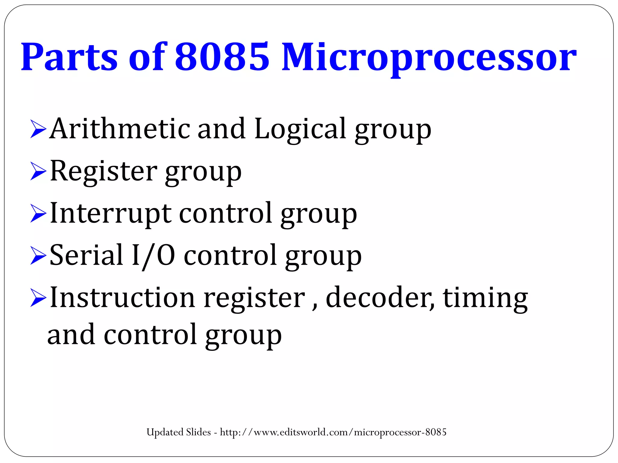 Parts of 8085 Microprocessor
Arithmetic and Logical group
Register group
Interrupt control group
Serial I/O control group
Instruction register , decoder, timing
and control group
Updated Slides - http://www.editsworld.com/microprocessor-8085
 