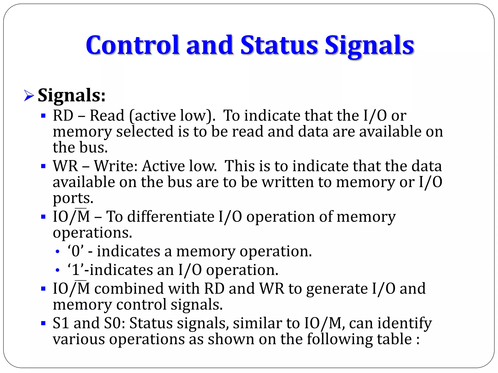 Control and Status Signals
Signals:
 RD – Read (active low). To indicate that the I/O or
memory selected is to be read and data are available on
the bus.
 WR – Write: Active low. This is to indicate that the data
available on the bus are to be written to memory or I/O
ports.
 IO/M – To differentiate I/O operation of memory
operations.
• ‘0’ - indicates a memory operation.
• ‘1’-indicates an I/O operation.
 IO/M combined with RD and WR to generate I/O and
memory control signals.
 S1 and S0: Status signals, similar to IO/M, can identify
various operations as shown on the following table :
 