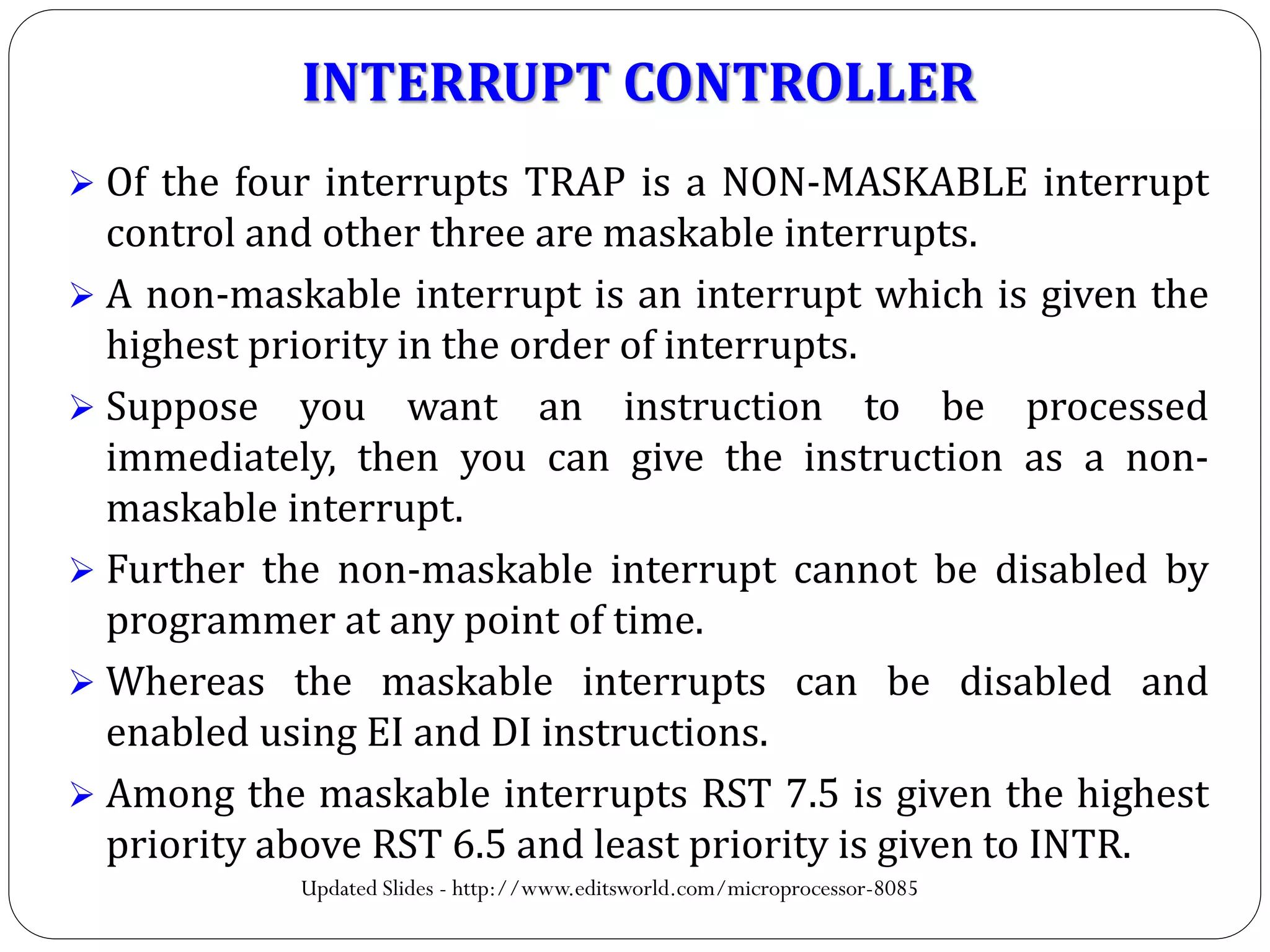  Of the four interrupts TRAP is a NON-MASKABLE interrupt
control and other three are maskable interrupts.
 A non-maskable interrupt is an interrupt which is given the
highest priority in the order of interrupts.
 Suppose you want an instruction to be processed
immediately, then you can give the instruction as a non-
maskable interrupt.
 Further the non-maskable interrupt cannot be disabled by
programmer at any point of time.
 Whereas the maskable interrupts can be disabled and
enabled using EI and DI instructions.
 Among the maskable interrupts RST 7.5 is given the highest
priority above RST 6.5 and least priority is given to INTR.
INTERRUPT CONTROLLER
Updated Slides - http://www.editsworld.com/microprocessor-8085
 